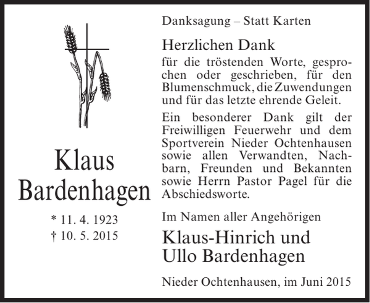 <p>Danksagung – Statt Karten</p><p>Herzlichen Dank</p><p>Klaus<br />Bardenhagen<br />* 11. 4. 1923<br />† 10. 5. 2015</p><p>für die tröstenden Worte, gesprochen oder geschrieben, für den<br />Blumenschmuck, die Zuwendungen<br />und für das letzte ehrende Geleit.<br />Ein besonderer Dank gilt der<br />Freiwilligen Feuerwehr und dem<br />Sportverein Nieder Ochtenhausen<br />sowie allen Verwandten, Nachbarn, Freunden und Bekannten<br />sowie Herrn Pastor Pagel für die<br />Abschiedsworte.<br />Im Namen aller Angehörigen</p><p>Klaus-Hinrich und<br />Ullo Bardenhagen<br />Nieder Ochtenhausen, im Juni 2015</p>