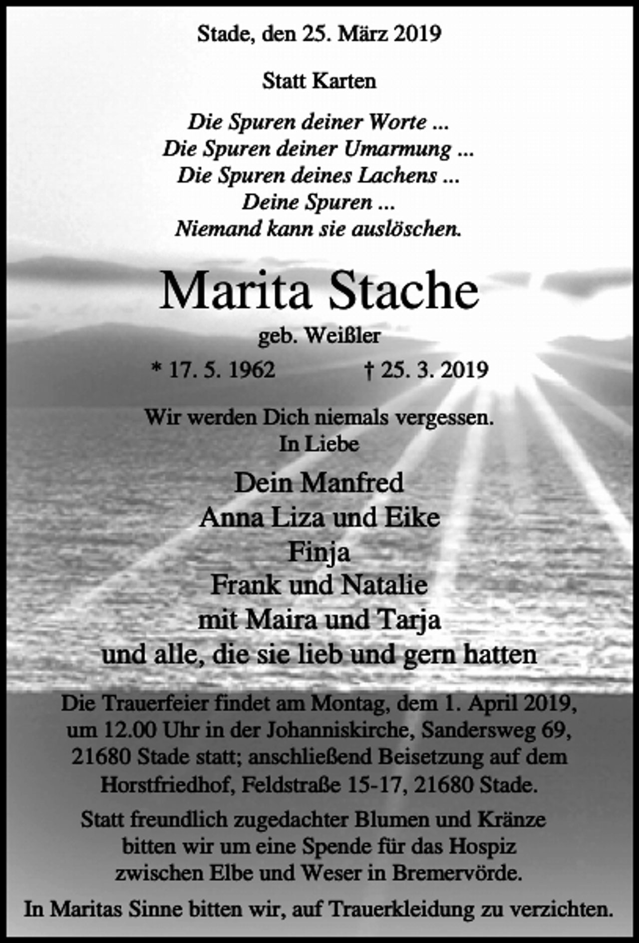 <p>Stade, den 25. März 2019<br />Statt Karten<br />Die Spuren deiner Worte ...<br />Die Spuren deiner Umarmung ...<br />Die Spuren deines Lachens ...<br />Deine Spuren ...<br />Niemand kann sie auslöschen.</p><p>Marita Stache<br />geb. Weißler<br />* 17. 5. 1962</p><p>† 25. 3. 2019</p><p>Wir werden Dich niemals vergessen.<br />In Liebe</p><p>Dein Manfred<br />Anna Liza und Eike<br />Finja<br />Frank und Natalie<br />mit Maira und Tarja<br />und alle, die sie lieb und gern hatten<br />Die Trauerfeier findet am Montag, dem 1. April 2019,<br />um 12.00 Uhr in der Johanniskirche, Sandersweg 69,<br />21680 Stade statt; anschließend Beisetzung auf dem<br />Horstfriedhof, Feldstraße 15-17, 21680 Stade.<br />Statt freundlich zugedachter Blumen und Kränze<br />bitten wir um eine Spende für das Hospiz<br />zwischen Elbe und Weser in Bremervörde.<br />In Maritas Sinne bitten wir, auf Trauerkleidung zu verzichten.</p>