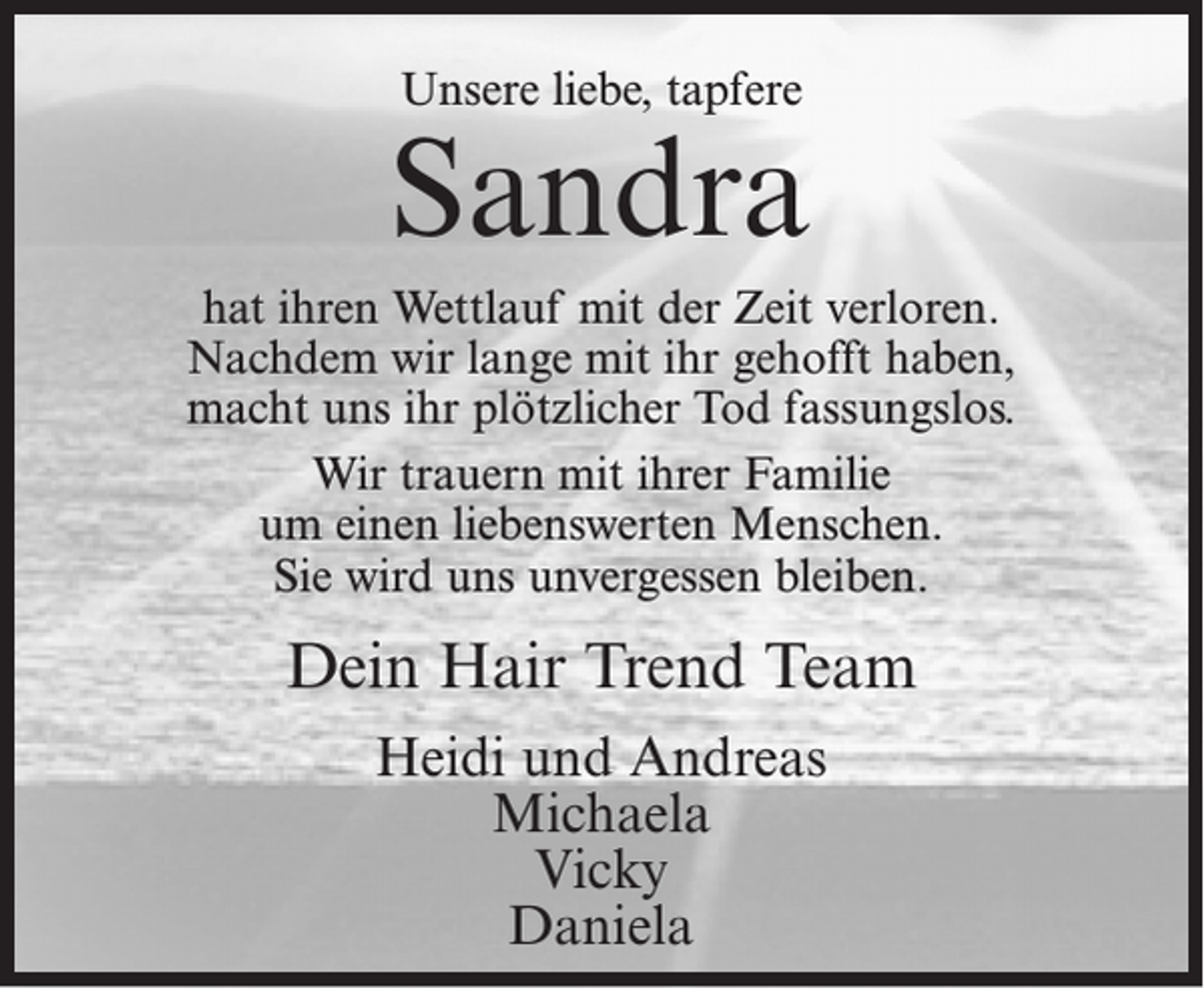 <p>Unsere liebe, tapfere</p><p>Sandra<br />hat ihren Wettlauf mit der Zeit verloren.<br />Nachdem wir lange mit ihr gehofft haben,<br />macht uns ihr plötzlicher Tod fassungslos.<br />Wir trauern mit ihrer Familie<br />um einen liebenswerten Menschen.<br />Sie wird uns unvergessen bleiben.</p><p>Dein Hair Trend Team<br />Heidi und Andreas<br />Michaela<br />Vicky<br />Daniela</p>