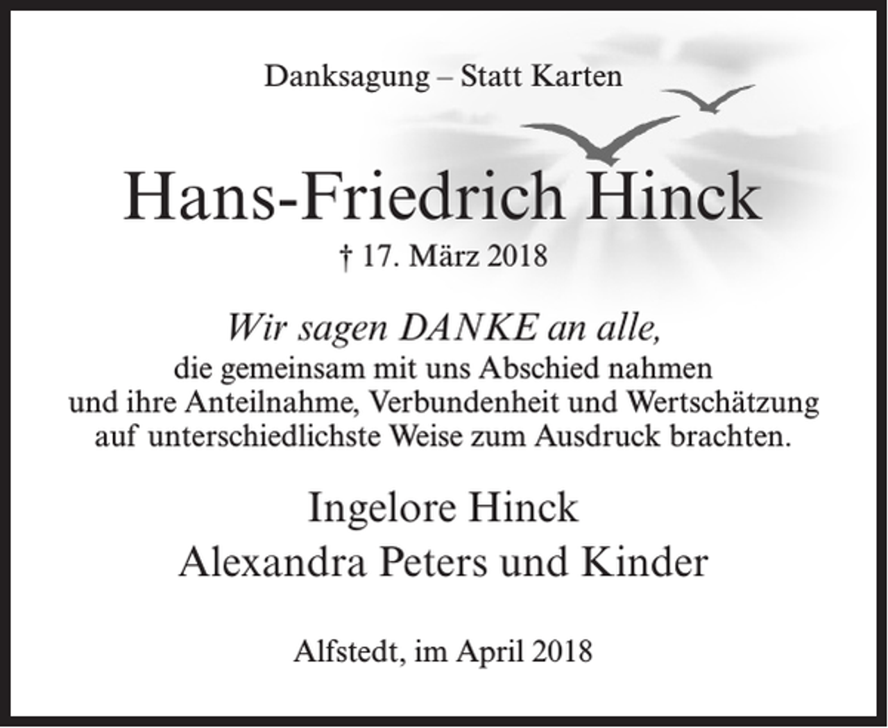 <p>Danksagung – Statt Karten</p><p>Hans-Friedrich Hinck<br />† 17. März 2018</p><p>Wir sagen DANKE an alle,</p><p>die gemeinsam mit uns Abschied nahmen<br />und ihre Anteilnahme, Verbundenheit und Wertschätzung<br />auf unterschiedlichste Weise zum Ausdruck brachten.</p><p>Ingelore Hinck<br />Alexandra Peters und Kinder<br />Alfstedt, im April 2018</p>