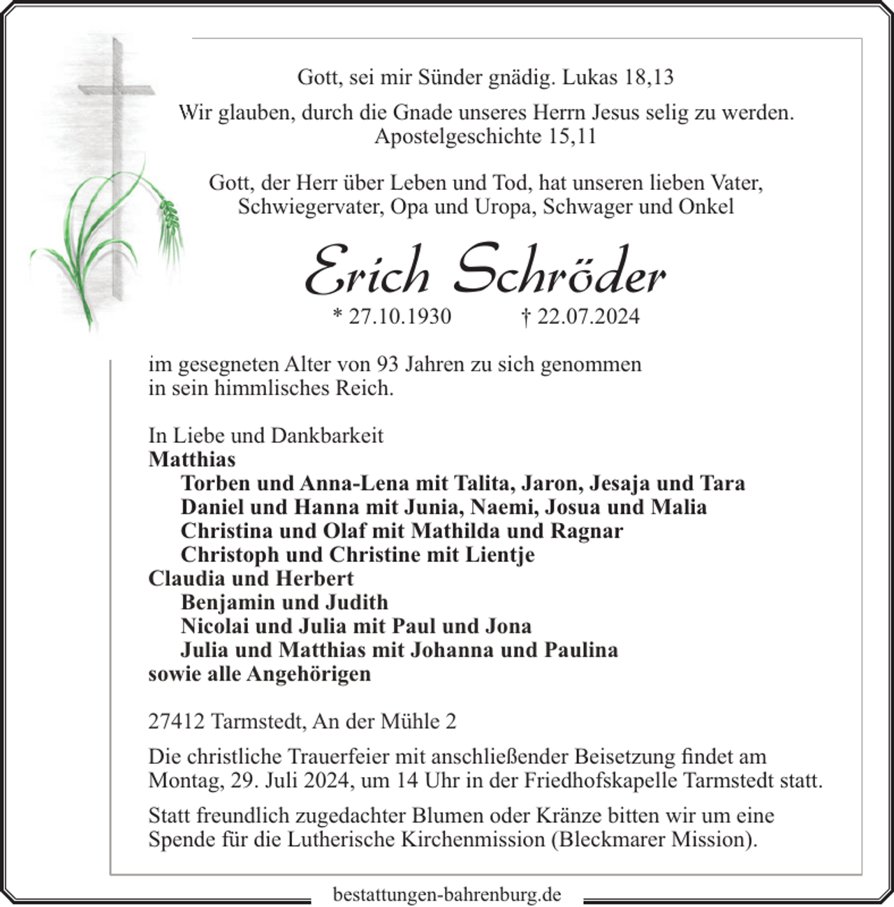 <p>Gott, sei mir Sünder gnädig. Lukas 18,13<br />Wir glauben, durch die Gnade unseres Herrn Jesus selig zu werden.<br />Apostelgeschichte 15,11<br />Gott, der Herr über Leben und Tod, hat unseren lieben Vater,<br />Schwiegervater, Opa und Uropa, Schwager und Onkel</p><p>Erich Schröder<br />* 27.10.1930</p><p>† 22.07.2024</p><p>im gesegneten Alter von 93 Jahren zu sich genommen<br />in sein himmlisches Reich.<br />In Liebe und Dankbarkeit<br />Matthias<br />Torben und Anna-Lena mit Talita, Jaron, Jesaja und Tara<br />Daniel und Hanna mit Junia, Naemi, Josua und Malia<br />Christina und Olaf mit Mathilda und Ragnar<br />Christoph und Christine mit Lientje<br />Claudia und Herbert<br />Benjamin und Judith<br />Nicolai und Julia mit Paul und Jona<br />Julia und Matthias mit Johanna und Paulina<br />sowie alle Angehörigen<br />27412 Tarmstedt, An der Mühle 2<br />Die christliche Trauerfeier mit anschließender Beisetzung findet am<br />Montag, 29. Juli 2024, um 14 Uhr in der Friedhofskapelle Tarmstedt statt.<br />Statt freundlich zugedachter Blumen oder Kränze bitten wir um eine<br />Spende für die Lutherische Kirchenmission (Bleckmarer Mission).<br />bestattungen-bahrenburg.de</p>