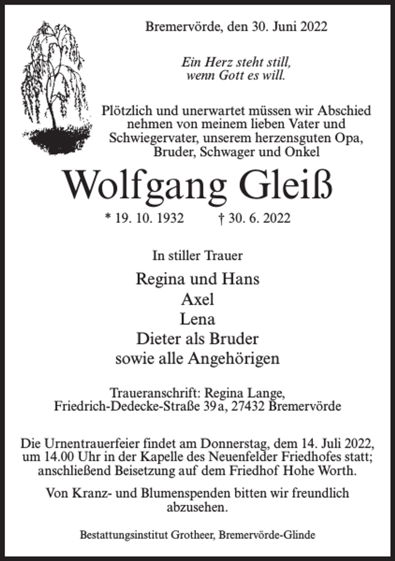 <p>Bremervörde, den 30. Juni 2022<br />Ein Herz steht still,<br />wenn Gott es will.<br />Plötzlich und unerwartet müssen wir Abschied<br />nehmen von meinem lieben Vater und<br />Schwiegervater, unserem herzensguten Opa,<br />Bruder, Schwager und Onkel</p><p>Wolfgang Gleiß<br />* 19. 10. 1932 † 30. 6. 2022<br />In stiller Trauer</p><p>Regina und Hans<br />Axel<br />Lena<br />Dieter als Bruder<br />sowie alle Angehörigen<br />Traueranschrift: Regina Lange,<br />Friedrich-Dedecke-Straße 39a, 27432 Bremervörde<br />Die Urnentrauerfeier findet am Donnerstag, dem 14. Juli 2022,<br />um 14.00 Uhr in der Kapelle des Neuenfelder Friedhofes statt;<br />anschließend Beisetzung auf dem Friedhof Hohe Worth.<br />Von Kranz- und Blumenspenden bitten wir freundlich<br />abzusehen.<br />Bestattungsinstitut Grotheer, Bremervörde-Glinde</p>