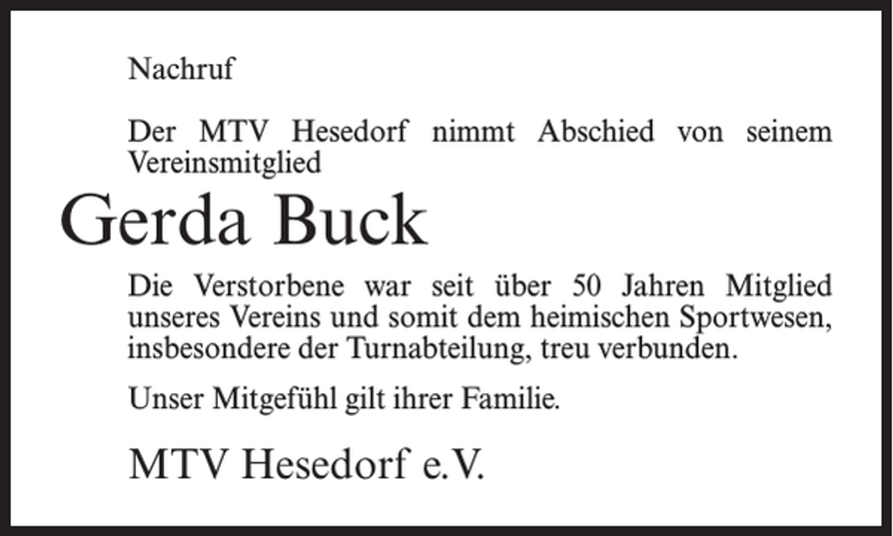 <p>Nachruf<br />Der MTV Hesedorf nimmt Abschied von seinem<br />Vereinsmitglied</p><p>Gerda Buck</p><p>Die Verstorbene war seit über 50 Jahren Mitglied<br />unseres Vereins und somit dem heimischen Sportwesen,<br />insbesondere der Turnabteilung, treu verbunden.<br />Unser Mitgefühl gilt ihrer Familie.</p><p>MTV Hesedorf e.V.</p>