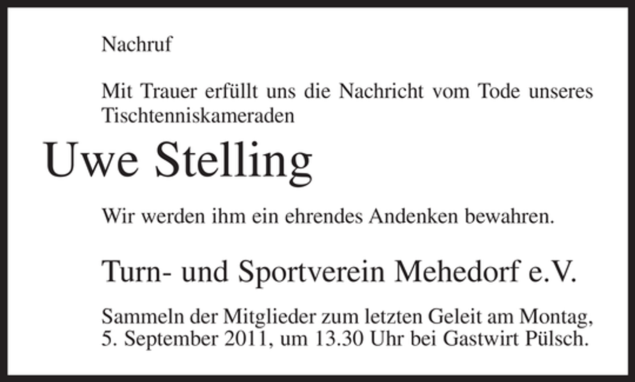 <p>Nachruf<br />Mit Trauer erfüllt uns die Nachricht vom Tode unseres<br />Tischtenniskameraden</p><p>Uwe Stelling<br />Wir werden ihm ein ehrendes Andenken bewahren.</p><p>Turn- und Sportverein Mehedorf e.V.<br />Sammeln der Mitglieder zum letzten Geleit am Montag,<br />5. September 2011, um 13.30 Uhr bei Gastwirt Pülsch.</p>