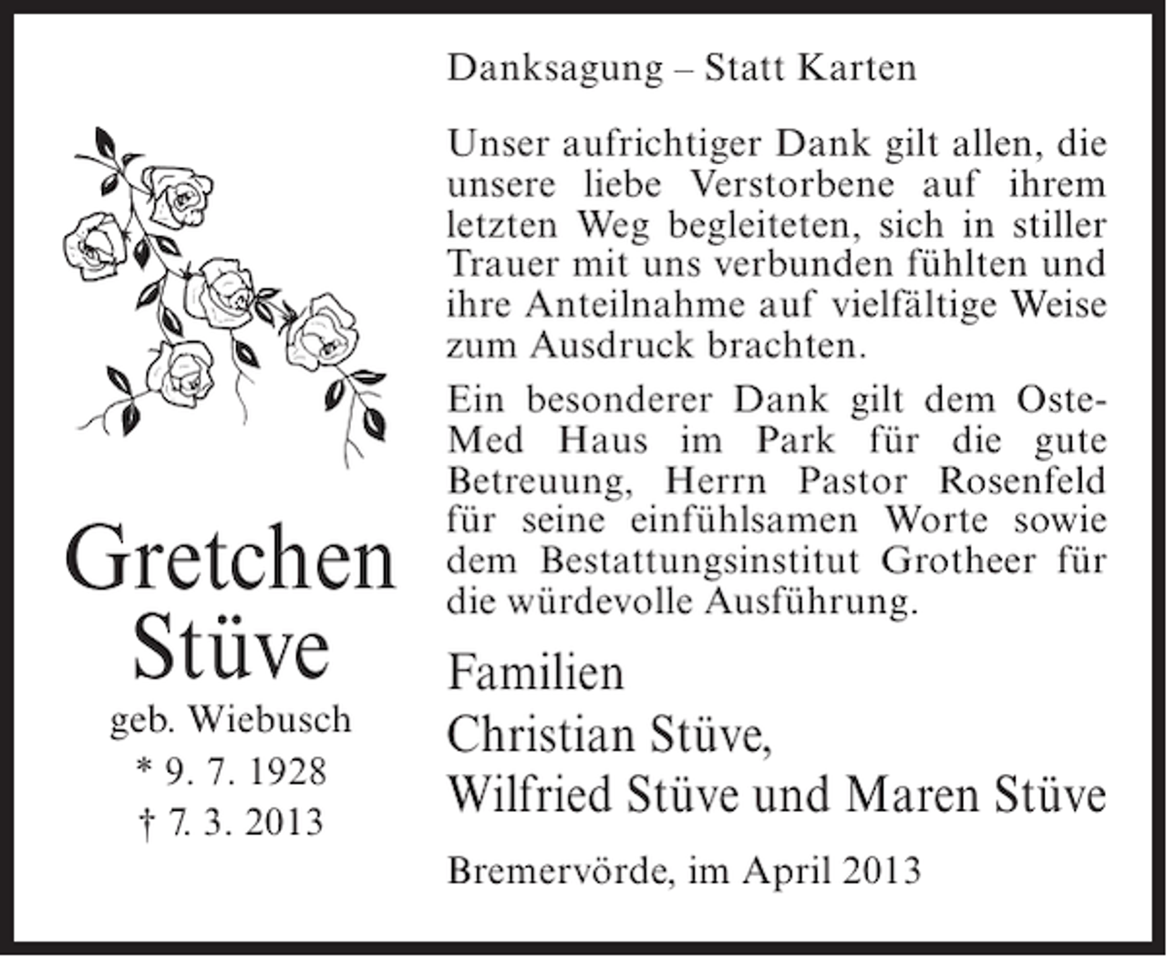 <p>Danksagung – Statt Karten</p><p>Gretchen<br />Stüve<br />geb. Wiebusch<br />* 9. 7. 1928<br />† 7. 3. 2013</p><p>Unser aufrichtiger Dank gilt allen, die<br />unsere liebe Verstorbene auf ihrem<br />letzten Weg begleiteten, sich in stiller<br />Trauer mit uns verbunden fühlten und<br />ihre Anteilnahme auf vielfältige Weise<br />zum Ausdruck brachten.<br />Ein besonderer Dank gilt dem OsteMed Haus im Park für die gute<br />Betreuung, Herrn Pastor Rosenfeld<br />für seine einfühlsamen Worte sowie<br />dem Bestattungsinstitut Grotheer für<br />die würdevolle Ausführung.</p><p>Familien<br />Christian Stüve,<br />Wilfried Stüve und Maren Stüve<br />Bremervörde, im April 2013</p>