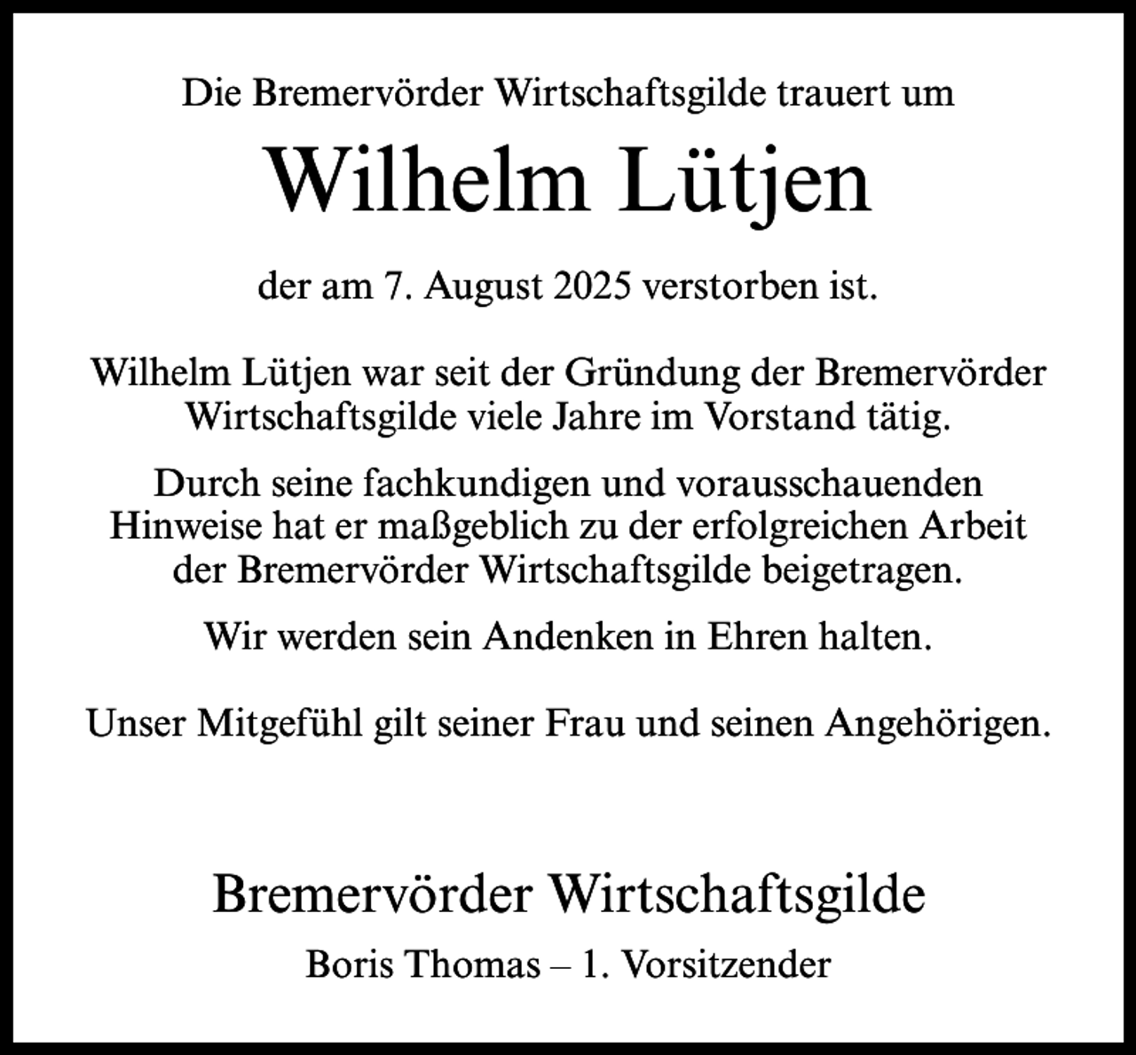 <p>Die Bremervörder Wirtschaftsgilde trauert um</p><p>Wilhelm Lütjen<br />der am 7. August 2025 verstorben ist.<br />Wilhelm Lütjen war seit der Gründung der Bremervörder<br />Wirtschaftsgilde viele Jahre im Vorstand tätig.<br />Durch seine fachkundigen und vorausschauenden<br />Hinweise hat er maßgeblich zu der erfolgreichen Arbeit<br />der Bremervörder Wirtschaftsgilde beigetragen.<br />Wir werden sein Andenken in Ehren halten.<br />Unser Mitgefühl gilt seiner Frau und seinen Angehörigen.</p><p>Bremervörder Wirtschaftsgilde<br />Boris Thomas – 1. Vorsitzender</p>