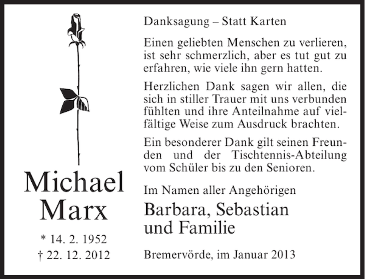 <p>Danksagung – Statt Karten</p><p>Michael<br />Marx<br />* 14. 2. 1952<br />† 22. 12. 2012</p><p>Einen geliebten Menschen zu verlieren,<br />ist sehr schmerzlich, aber es tut gut zu<br />erfahren, wie viele ihn gern hatten.<br />Herzlichen Dank sagen wir allen, die<br />sich in stiller Trauer mit uns verbunden<br />fühlten und ihre Anteilnahme auf vielfältige Weise zum Ausdruck brachten.<br />Ein besonderer Dank gilt seinen Freunden und der Tischtennis-Abteilung<br />vom Schüler bis zu den Senioren.<br />Im Namen aller Angehörigen</p><p>Barbara, Sebastian<br />und Familie<br />Bremervörde, im Januar 2013</p>