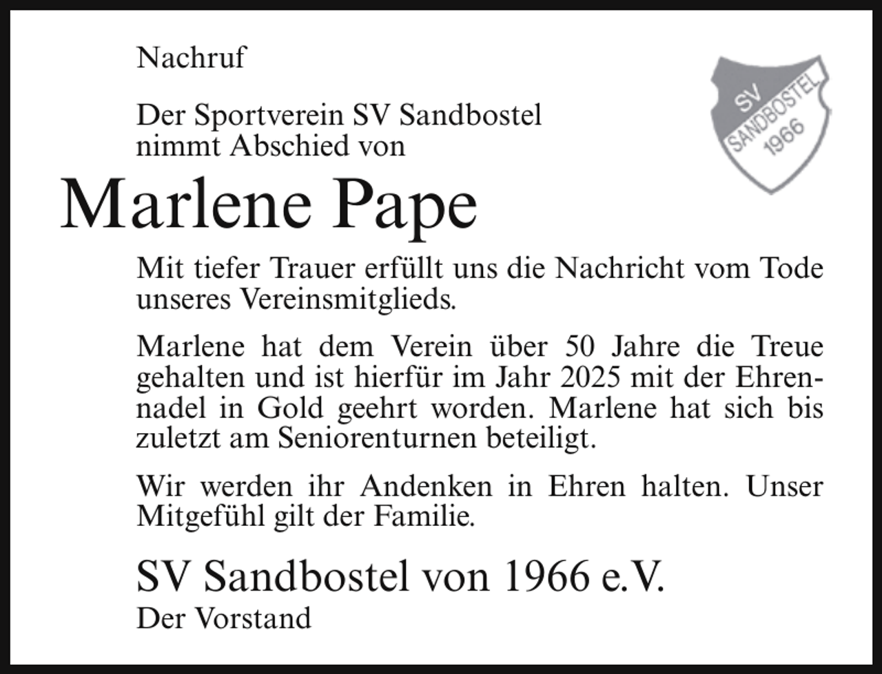 <p>Nachruf<br />Der Sportverein SV Sandbostel<br />nimmt Abschied von</p><p>Marlene Pape</p><p>Mit tiefer Trauer erfüllt uns die Nachricht vom Tode<br />unseres Vereinsmitglieds.<br />Marlene hat dem Verein über 50 Jahre die Treue<br />gehalten und ist hierfür im Jahr 2025 mit der Ehrennadel in Gold geehrt worden. Marlene hat sich bis<br />zuletzt am Seniorenturnen beteiligt.<br />Wir werden ihr Andenken in Ehren halten. Unser<br />Mitgefühl gilt der Familie.</p><p>SV Sandbostel von 1966 e.V.</p><p>Der Vorstand</p>
