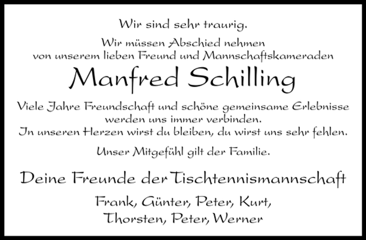 <p>Wir sind sehr traurig.<br />Wir müssen Abschied nehmen von unserem lieben Freund und Mannschaftskameraden</p><p>Manfred Schilling<br />Viele Jahre Freundschaft und schöne gemeinsame Erlebnisse werden uns immer verbinden. In unseren Herzen wirst du bleiben, du wirst uns sehr fehlen. Unser Mitgefühl gilt der Familie.</p><p>Deine Freunde der Tischtennismannschaft<br />Frank, Günter, Peter, Kurt, Thorsten, Peter, Werner</p>