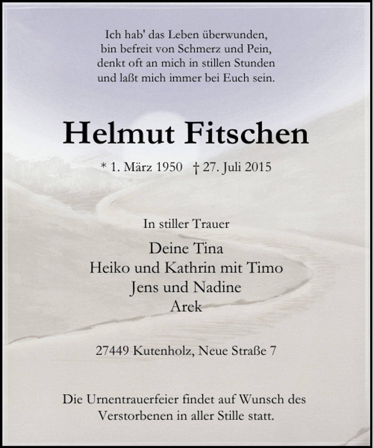 <p>Ich hab' das Leben überwunden,<br />bin befreit von Schmerz und Pein,<br />denkt oft an mich in stillen Stunden<br />und laßt mich immer bei Euch sein.</p><p>Helmut Fitschen<br />* 1. März 1950 † 27. Juli 2015</p><p>In stiller Trauer</p><p>Deine Tina<br />Heiko und Kathrin mit Timo<br />Jens und Nadine<br />Arek<br />27449 Kutenholz, Neue Straße 7<br />Die Urnentrauerfeier findet auf Wunsch des<br />Verstorbenen in aller Stille statt.</p>
