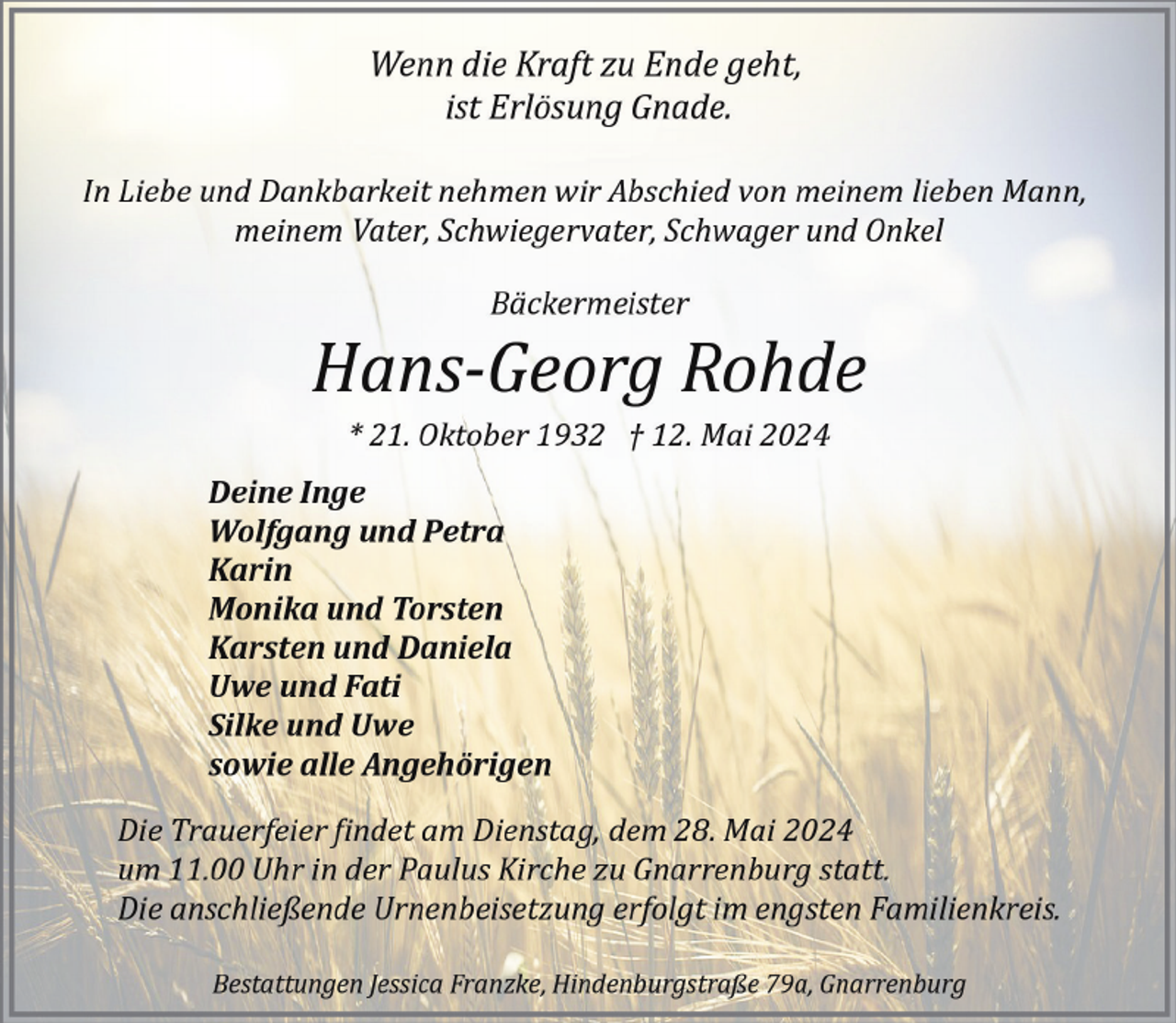 <p>Wenn die Kraft zu Ende geht,<br />ist Erlösung Gnade.<br />In Liebe und Dankbarkeit nehmen wir Abschied von meinem lieben Mann,<br />meinem Vater, Schwiegervater, Schwager und Onkel<br />Bäckermeister</p><p>Hans­Georg Rohde<br />* 21. Oktober 1932 † 12. Mai 2024</p><p>Deine Inge<br />Wolfgang und Petra<br />Karin<br />Monika und Torsten<br />Karsten und Daniela<br />Uwe und Fati<br />Silke und Uwe<br />sowie alle Angehörigen<br />Die Trauerfeier �indet am Dienstag, dem 28. Mai 2024<br />um 11.00 Uhr in der Paulus Kirche zu Gnarrenburg statt.<br />Die anschließende Urnenbeisetzung erfolgt im engsten Familienkreis.<br />Bestattungen Jessica Franzke, Hindenburgstraße 79a, Gnarrenburg</p>