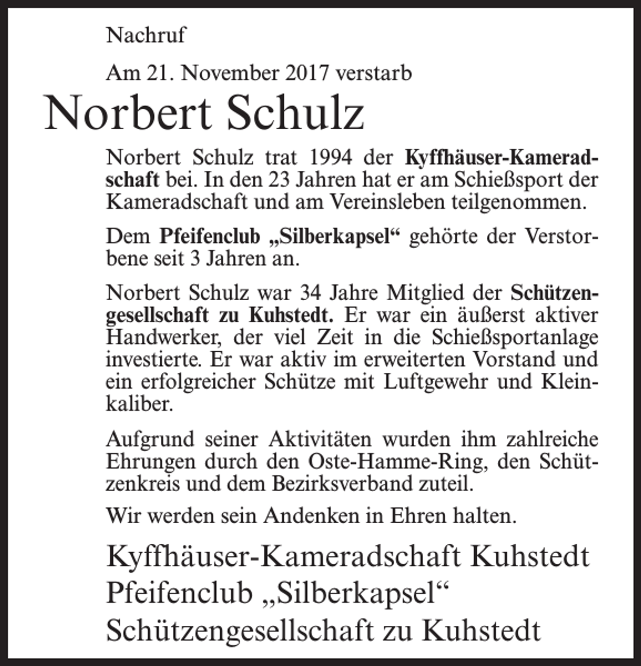 <p>Nachruf<br />Am 21. November 2017 verstarb</p><p>Norbert Schulz</p><p>Norbert Schulz trat 1994 der Kyffhäuser-Kameradschaft bei. In den 23 Jahren hat er am Schießsport der<br />Kameradschaft und am Vereinsleben teilgenommen.<br />Dem Pfeifenclub „Silberkapsel“ gehörte der Verstorbene seit 3 Jahren an.<br />Norbert Schulz war 34 Jahre Mitglied der Schützengesellschaft zu Kuhstedt. Er war ein äußerst aktiver<br />Handwerker, der viel Zeit in die Schießsportanlage<br />investierte. Er war aktiv im erweiterten Vorstand und<br />ein erfolgreicher Schütze mit Luftgewehr und Kleinkaliber.<br />Aufgrund seiner Aktivitäten wurden ihm zahlreiche<br />Ehrungen durch den Oste-Hamme-Ring, den Schützenkreis und dem Bezirksverband zuteil.<br />Wir werden sein Andenken in Ehren halten.</p><p>Kyffhäuser-Kameradschaft Kuhstedt<br />Pfeifenclub „Silberkapsel“<br />Schützengesellschaft zu Kuhstedt</p>