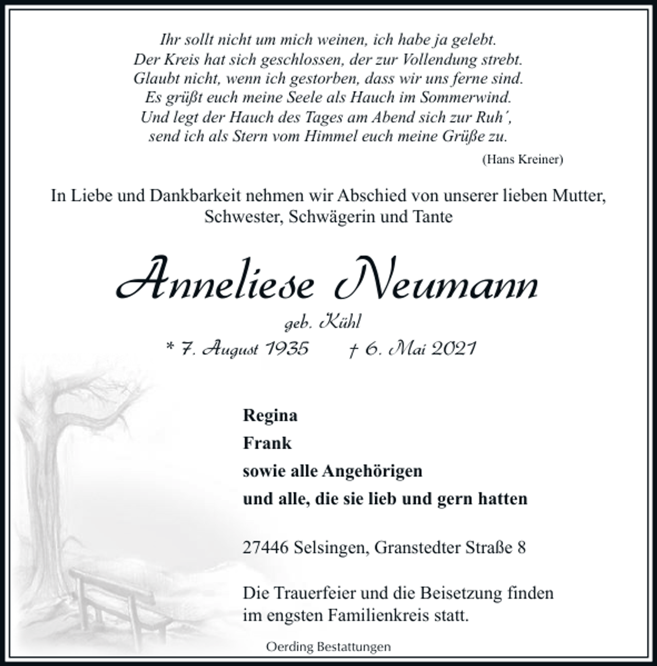 <p>Ihr sollt nicht um mich weinen, ich habe ja gelebt.<br />Der Kreis hat sich geschlossen, der zur Vollendung strebt.<br />Glaubt nicht, wenn ich gestorben, dass wir uns ferne sind.<br />Es grüßt euch meine Seele als Hauch im Sommerwind.<br />Und legt der Hauch des Tages am Abend sich zur Ruh´,<br />send ich als Stern vom Himmel euch meine Grüße zu.<br />(Hans Kreiner)</p><p>In Liebe und Dankbarkeit nehmen wir Abschied von unserer lieben Mutter,<br />Schwester, Schwägerin und Tante</p><p>Anneliese Neumann<br />geb. Kühl<br />* 7. August 1935<br />† 6. Mai 2021</p><p>Regina<br />Frank<br />sowie alle Angehörigen<br />und alle, die sie lieb und gern hatten<br />27446 Selsingen, Granstedter Straße 8<br />Die Trauerfeier und die Beisetzung finden<br />im engsten Familienkreis statt.<br />Oerding Bestattungen</p>