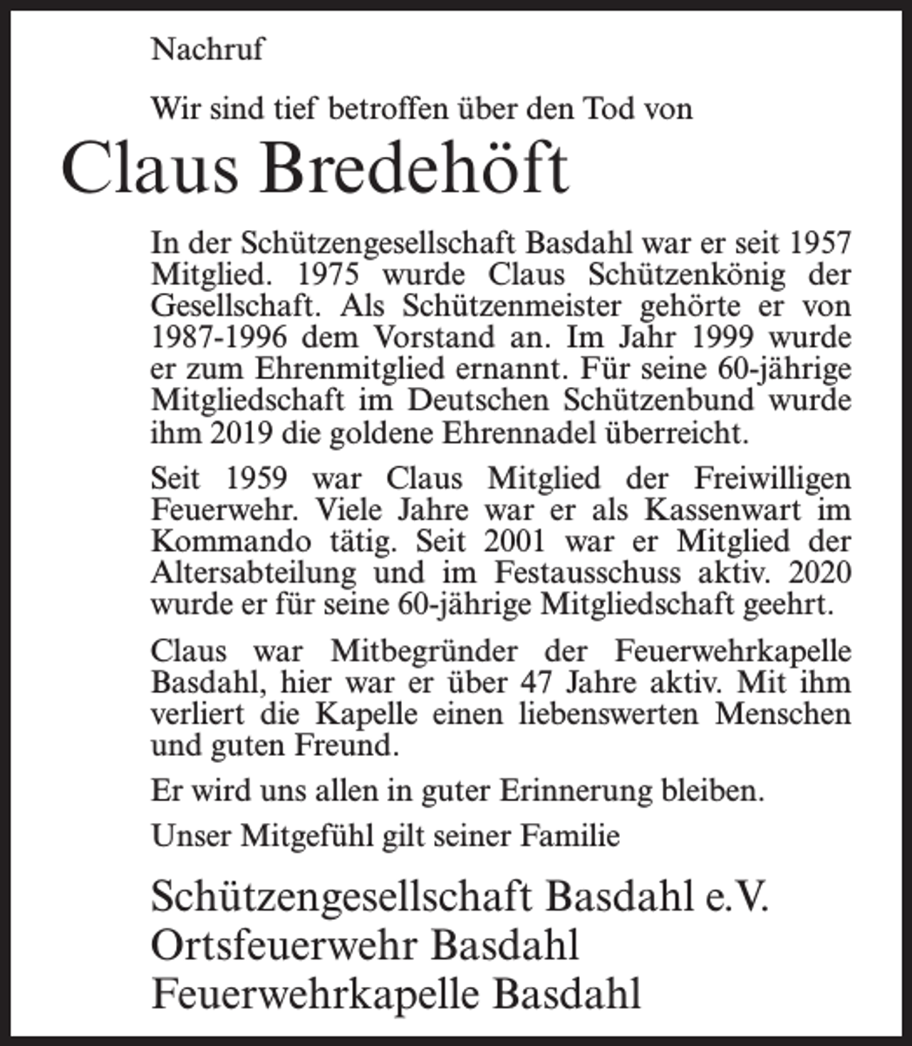 <p>Nachruf<br />Wir sind tief betroffen über den Tod von</p><p>Claus Bredehöft</p><p>In der Schützengesellschaft Basdahl war er seit 1957<br />Mitglied. 1975 wurde Claus Schützenkönig der<br />Gesellschaft. Als Schützenmeister gehörte er von<br />1987-1996 dem Vorstand an. Im Jahr 1999 wurde<br />er zum Ehrenmitglied ernannt. Für seine 60-jährige<br />Mitgliedschaft im Deutschen Schützenbund wurde<br />ihm 2019 die goldene Ehrennadel überreicht.<br />Seit 1959 war Claus Mitglied der Freiwilligen<br />Feuerwehr. Viele Jahre war er als Kassenwart im<br />Kommando tätig. Seit 2001 war er Mitglied der<br />Altersabteilung und im Festausschuss aktiv. 2020<br />wurde er für seine 60-jährige Mitgliedschaft geehrt.<br />Claus war Mitbegründer der Feuerwehrkapelle<br />Basdahl, hier war er über 47 Jahre aktiv. Mit ihm<br />verliert die Kapelle einen liebenswerten Menschen<br />und guten Freund.<br />Er wird uns allen in guter Erinnerung bleiben.<br />Unser Mitgefühl gilt seiner Familie</p><p>Schützengesellschaft Basdahl e.V.<br />Ortsfeuerwehr Basdahl<br />Feuerwehrkapelle Basdahl</p>