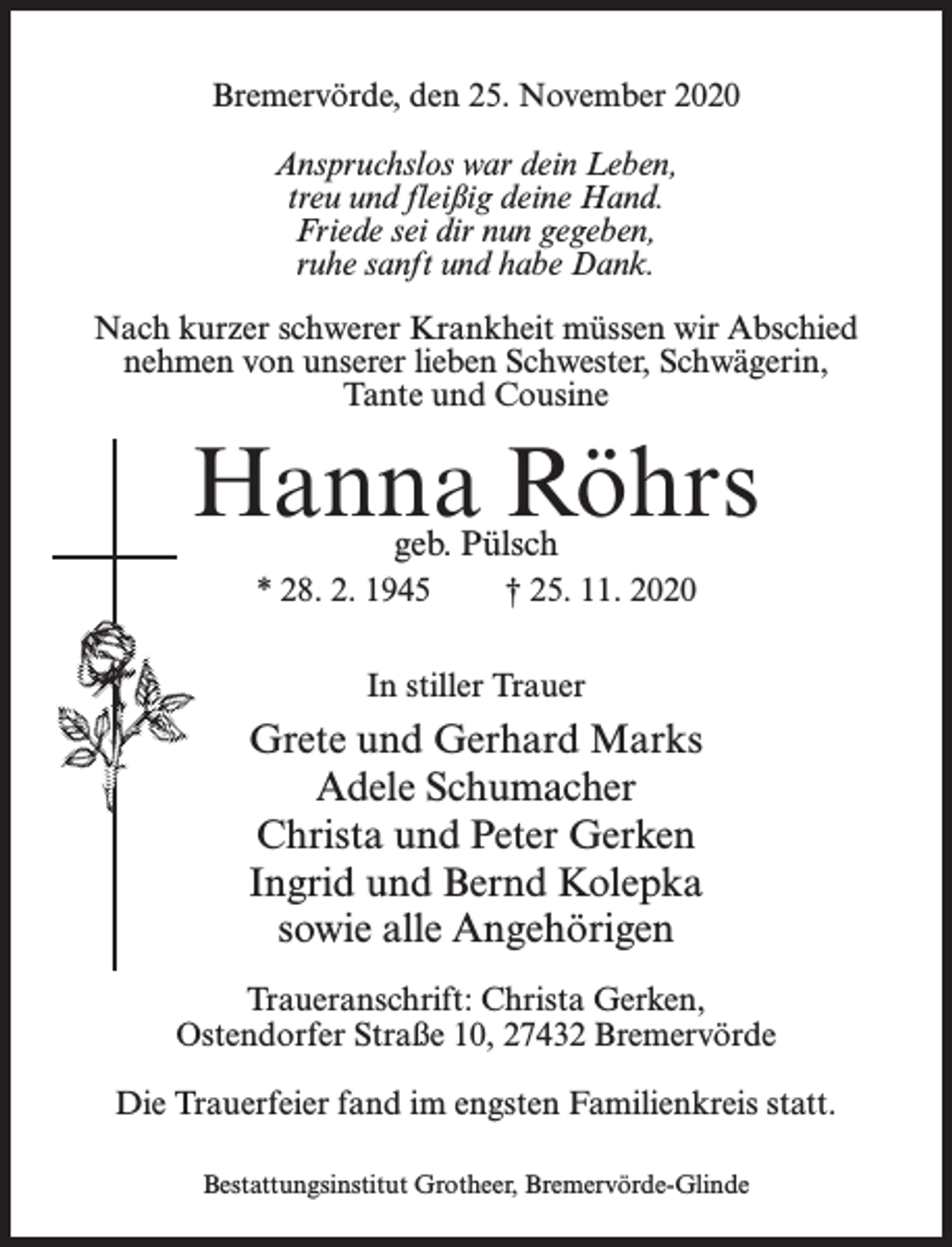 <p>Bremervörde, den 25. November 2020<br />Anspruchslos war dein Leben,<br />treu und fleißig deine Hand.<br />Friede sei dir nun gegeben,<br />ruhe sanft und habe Dank.<br />Nach kurzer schwerer Krankheit müssen wir Abschied<br />nehmen von unserer lieben Schwester, Schwägerin,<br />Tante und Cousine</p><p>Hanna Röhrs<br />geb. Pülsch</p><p>* 28. 2. 1945</p><p>† 25. 11. 2020</p><p>In stiller Trauer</p><p>Grete und Gerhard Marks<br />Adele Schumacher<br />Christa und Peter Gerken<br />Ingrid und Bernd Kolepka<br />sowie alle Angehörigen<br />Traueranschrift: Christa Gerken,<br />Ostendorfer Straße 10, 27432 Bremervörde<br />Die Trauerfeier fand im engsten Familienkreis statt.<br />Bestattungsinstitut Grotheer, Bremervörde-Glinde</p>