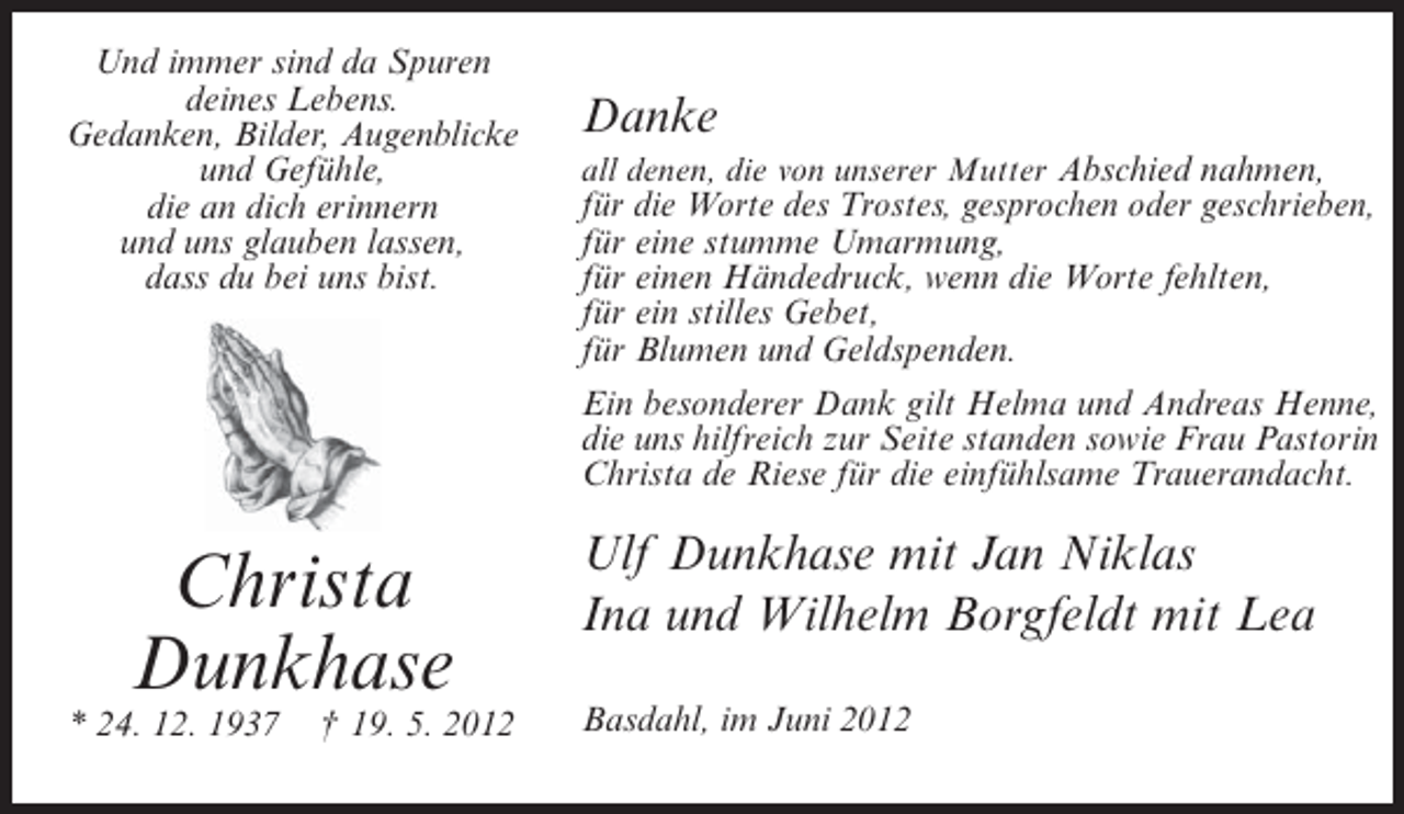 <p>Und immer sind da Spuren<br />deines Lebens.<br />Gedanken, Bilder, Augenblicke<br />und Gefühle,<br />die an dich erinnern<br />und uns glauben lassen,<br />dass du bei uns bist.</p><p>Christa<br />Dunkhase<br />* 24. 12. 1937</p><p>† 19. 5. 2012</p><p>Danke<br />all denen, die von unserer Mutter Abschied nahmen,</p><p>für die Worte des Trostes, gesprochen oder geschrieben,<br />für eine stumme Umarmung,<br />für einen Händedruck, wenn die Worte fehlten,<br />für ein stilles Gebet,<br />für Blumen und Geldspenden.<br />Ein besonderer Dank gilt Helma und Andreas Henne,<br />die uns hilfreich zur Seite standen sowie Frau Pastorin<br />Christa de Riese für die einfühlsame Trauerandacht.</p><p>Ulf Dunkhase mit Jan Niklas<br />Ina und Wilhelm Borgfeldt mit Lea<br />Basdahl, im Juni 2012</p>