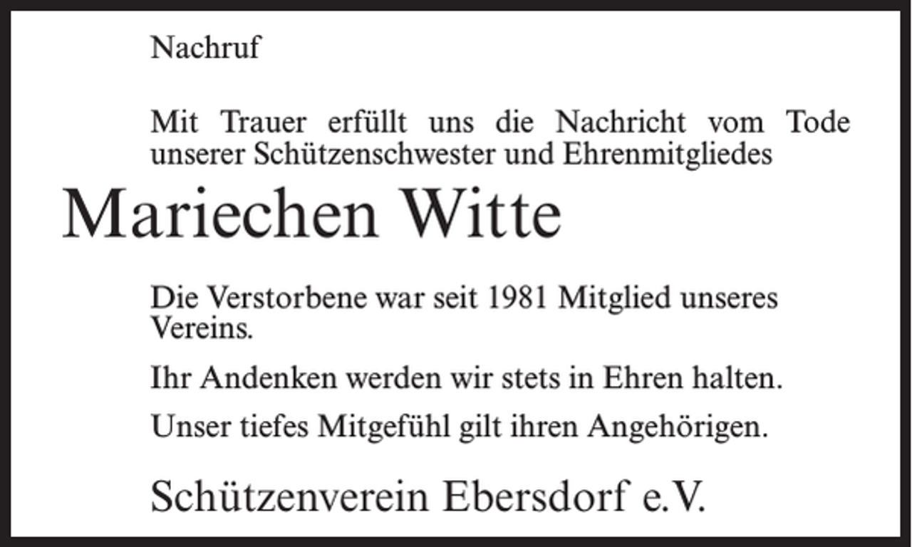 <p>Nachruf<br />Mit Trauer erfüllt uns die Nachricht vom Tode<br />unserer Schützenschwester und Ehrenmitgliedes</p><p>Mariechen Witte<br />Die Verstorbene war seit 1981 Mitglied unseres<br />Vereins.<br />Ihr Andenken werden wir stets in Ehren halten.<br />Unser tiefes Mitgefühl gilt ihren Angehörigen.</p><p>Schützenverein Ebersdorf e.V.</p>
