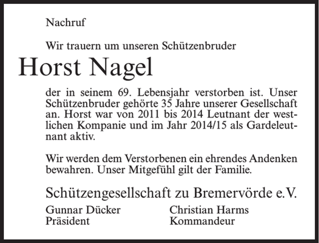 <p>Nachruf<br />Wir trauern um unseren Schützenbruder</p><p>Horst Nagel</p><p>der in seinem 69. Lebensjahr verstorben ist. Unser<br />Schützenbruder gehörte 35 Jahre unserer Gesellschaft<br />an. Horst war von 2011 bis 2014 Leutnant der westlichen Kompanie und im Jahr 2014/15 als Gardeleutnant aktiv.<br />Wir werden dem Verstorbenen ein ehrendes Andenken<br />bewahren. Unser Mitgefühl gilt der Familie.</p><p>Schützengesellschaft zu Bremervörde e.V.<br />Gunnar Dücker<br />Christian Harms<br />Präsident Kommandeur</p>