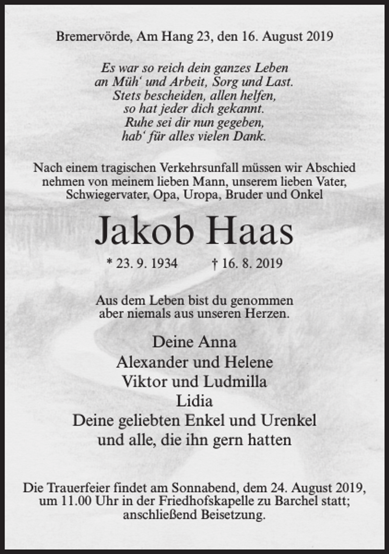 <p>Bremervörde, Am Hang 23, den 16. August 2019<br />Es war so reich dein ganzes Leben<br />an Müh‘ und Arbeit, Sorg und Last.<br />Stets bescheiden, allen helfen,<br />so hat jeder dich gekannt.<br />Ruhe sei dir nun gegeben,<br />hab‘ für alles vielen Dank.<br />Nach einem tragischen Verkehrsunfall müssen wir Abschied<br />nehmen von meinem lieben Mann, unserem lieben Vater,<br />Schwiegervater, Opa, Uropa, Bruder und Onkel</p><p>Jakob Haas<br />* 23. 9. 1934</p><p>† 16. 8. 2019</p><p>Aus dem Leben bist du genommen<br />aber niemals aus unseren Herzen.</p><p>Deine Anna<br />Alexander und Helene<br />Viktor und Ludmilla<br />Lidia<br />Deine geliebten Enkel und Urenkel<br />und alle, die ihn gern hatten<br />Die Trauerfeier findet am Sonnabend, dem 24. August 2019,<br />um 11.00 Uhr in der Friedhofskapelle zu Barchel statt;<br />anschließend Beisetzung.</p>