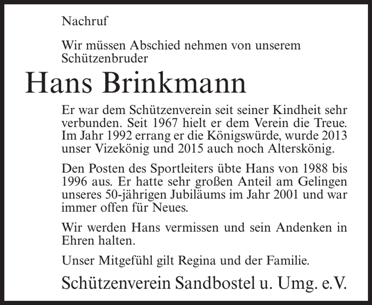 <p>Nachruf<br />Wir müssen Abschied nehmen von unserem<br />Schützenbruder</p><p>Hans Brinkmann</p><p>Er war dem Schützenverein seit seiner Kindheit sehr<br />verbunden. Seit 1967 hielt er dem Verein die Treue.<br />Im Jahr 1992 errang er die Königswürde, wurde 2013<br />unser Vizekönig und 2015 auch noch Alterskönig.<br />Den Posten des Sportleiters übte Hans von 1988 bis<br />1996 aus. Er hatte sehr großen Anteil am Gelingen<br />unseres 50-jährigen Jubiläums im Jahr 2001 und war<br />immer offen für Neues.<br />Wir werden Hans vermissen und sein Andenken in<br />Ehren halten.<br />Unser Mitgefühl gilt Regina und der Familie.</p><p>Schützenverein Sandbostel u. Umg. e.V.</p>