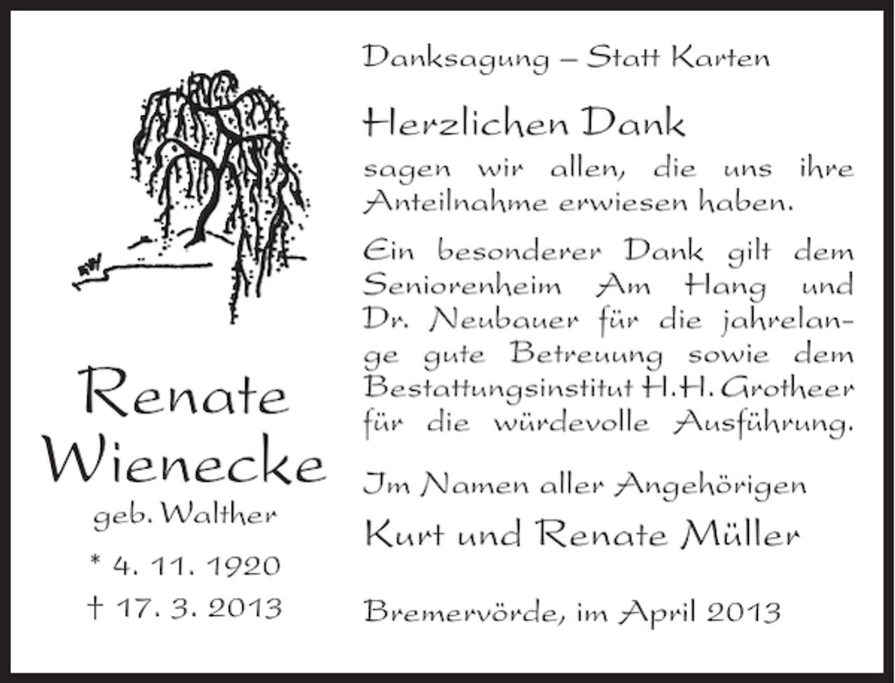 <p>Danksagung – Statt Karten</p><p>Herzlichen Dank</p><p>Renate<br />Wienecke<br />geb. Walther<br />* 4. 11. 1920<br />† 17. 3. 2013</p><p>sagen wir allen, die uns ihre<br />Anteilnahme erwiesen haben.<br />Ein besonderer Dank gilt dem<br />Seniorenheim Am Hang und<br />Dr. Neubauer für die jahrelange gute Betreuung sowie dem<br />Bestattungsinstitut H. H. Grotheer<br />für die würdevolle Ausführung.<br />Im Namen aller Angehörigen</p><p>Kurt und Renate Müller<br />Bremervörde, im April 2013</p>
