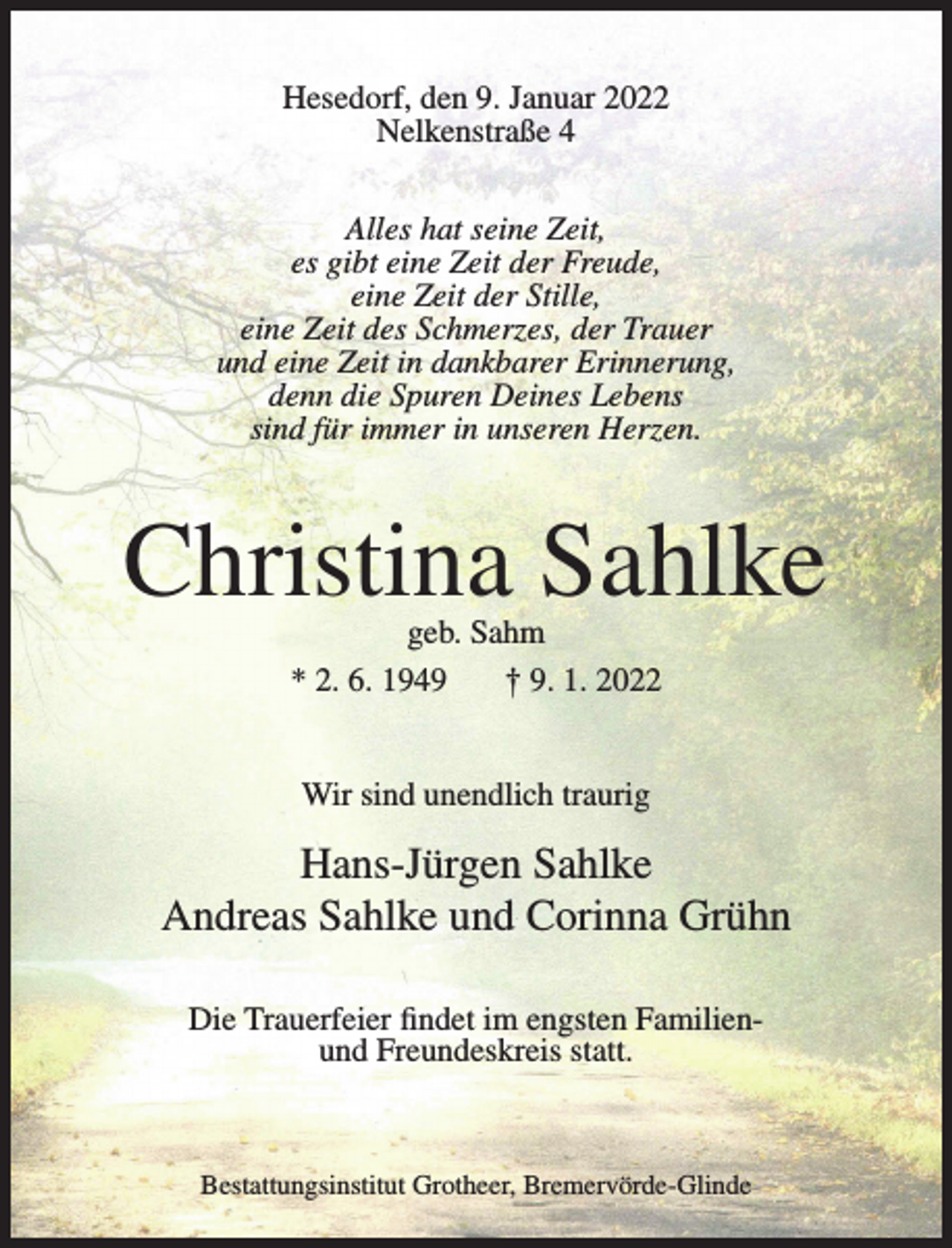 <p>Hesedorf, den 9. Januar 2022<br />Nelkenstraße 4<br />Alles hat seine Zeit,<br />es gibt eine Zeit der Freude,<br />eine Zeit der Stille,<br />eine Zeit des Schmerzes, der Trauer<br />und eine Zeit in dankbarer Erinnerung,<br />denn die Spuren Deines Lebens<br />sind für immer in unseren Herzen.</p><p>Christina Sahlke<br />geb. Sahm<br />* 2. 6. 1949<br />† 9. 1. 2022<br />Wir sind unendlich traurig</p><p>Hans-Jürgen Sahlke<br />Andreas Sahlke und Corinna Grühn<br />Die Trauerfeier findet im engsten Familienund Freundeskreis statt.</p><p>Bestattungsinstitut Grotheer, Bremervörde-Glinde</p>