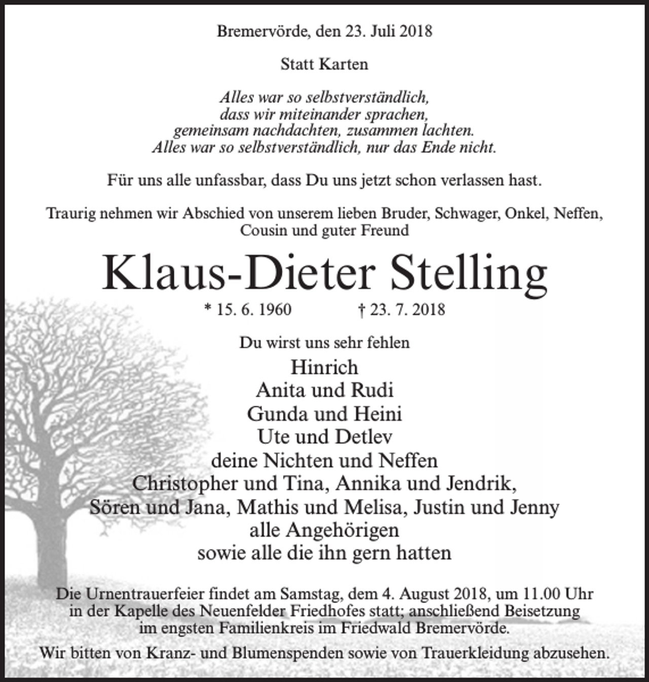 <p>Bremervörde, den 23. Juli 2018<br />Statt Karten<br />Alles war so selbstverständlich,<br />dass wir miteinander sprachen,<br />gemeinsam nachdachten, zusammen lachten.<br />Alles war so selbstverständlich, nur das Ende nicht.<br />Für uns alle unfassbar, dass Du uns jetzt schon verlassen hast.<br />Traurig nehmen wir Abschied von unserem lieben Bruder, Schwager, Onkel, Neffen,<br />Cousin und guter Freund</p><p>Klaus-Dieter Stelling<br />* 15. 6. 1960 † 23. 7. 2018<br />Du wirst uns sehr fehlen</p><p>Hinrich<br />Anita und Rudi<br />Gunda und Heini<br />Ute und Detlev<br />deine Nichten und Neffen<br />Christopher und Tina, Annika und Jendrik,<br />Sören und Jana, Mathis und Melisa, Justin und Jenny<br />alle Angehörigen<br />sowie alle die ihn gern hatten<br />Die Urnentrauerfeier findet am Samstag, dem 4. August 2018, um 11.00 Uhr<br />in der Kapelle des Neuenfelder Friedhofes statt; anschließend Beisetzung<br />im engsten Familienkreis im Friedwald Bremervörde.<br />Wir bitten von Kranz- und Blumenspenden sowie von Trauerkleidung abzusehen.</p>