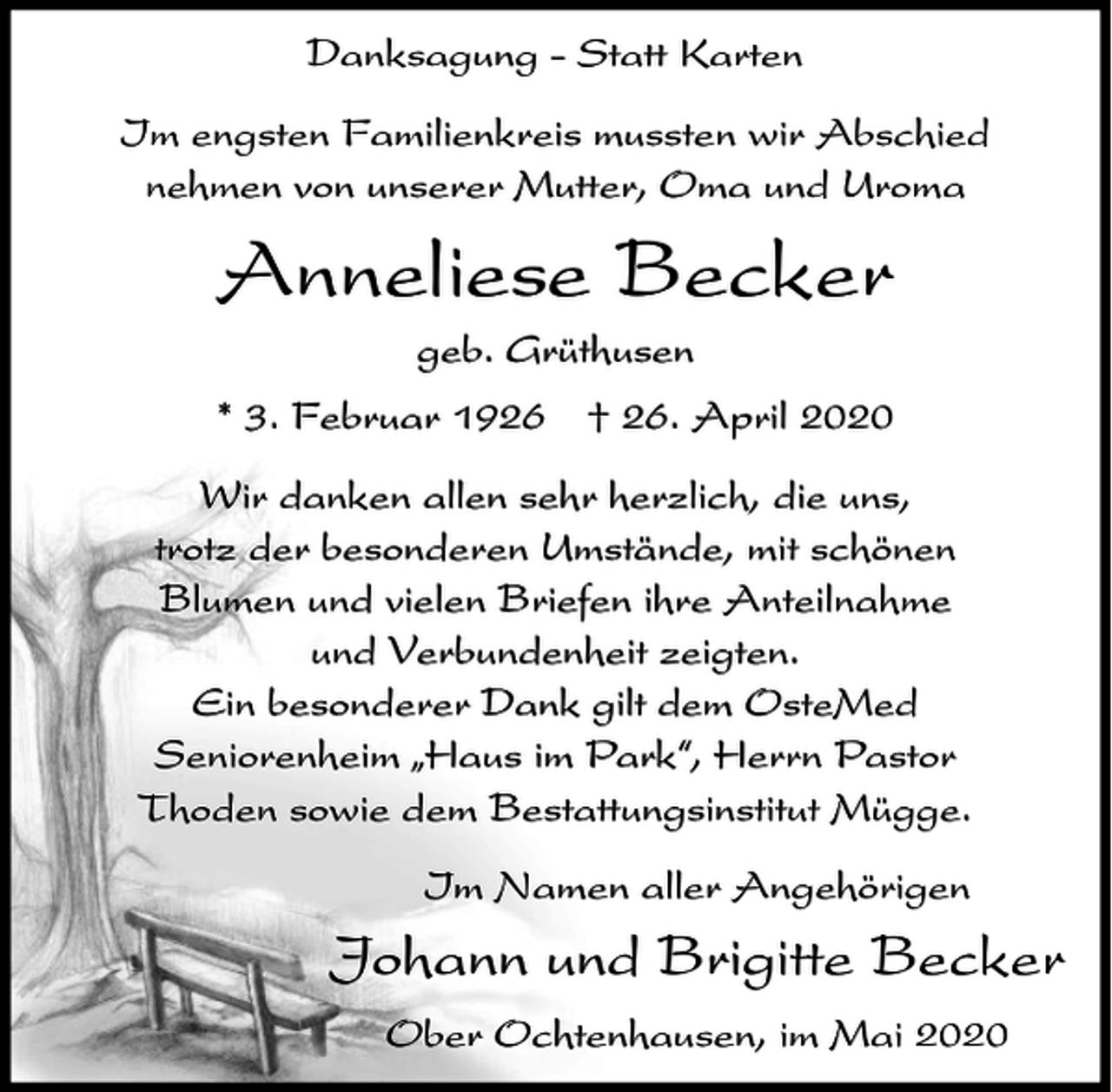 <p>Danksagung - Statt Karten<br />Im engsten Familienkreis mussten wir Abschied<br />nehmen von unserer Mutter, Oma und Uroma</p><p>Anneliese Becker<br />geb. Grüthusen<br />* 3. Februar 1926 † 26. April 2020<br />Wir danken allen sehr herzlich, die uns,<br />trotz der besonderen Umstände, mit schönen<br />Blumen und vielen Briefen ihre Anteilnahme<br />und Verbundenheit zeigten.<br />Ein besonderer Dank gilt dem OsteMed<br />Seniorenheim ıHaus im Park„, Herrn Pastor<br />Thoden sowie dem Bestattungsinstitut Mügge.<br />Im Namen aller Angehörigen</p><p>Johann und Brigitte Becker<br />Ober Ochtenhausen, im Mai 2020</p>
