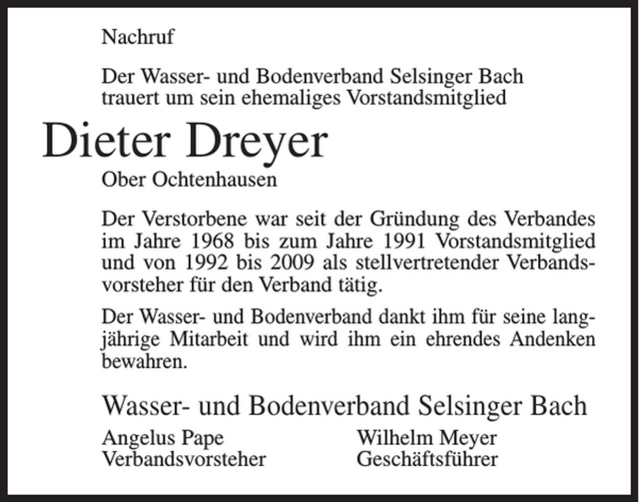 <p>Nachruf<br />Der Wasser- und Bodenverband Selsinger Bach<br />trauert um sein ehemaliges Vorstandsmitglied</p><p>Dieter Dreyer<br />Ober Ochtenhausen</p><p>Der Verstorbene war seit der Gründung des Verbandes<br />im Jahre 1968 bis zum Jahre 1991 Vorstandsmitglied<br />und von 1992 bis 2009 als stellvertretender Verbandsvorsteher für den Verband tätig.<br />Der Wasser- und Bodenverband dankt ihm für seine langjährige Mitarbeit und wird ihm ein ehrendes Andenken<br />bewahren.</p><p>Wasser- und Bodenverband Selsinger Bach<br />Angelus Pape<br />Verbandsvorsteher</p><p>Wilhelm Meyer<br />Geschäftsführer</p>