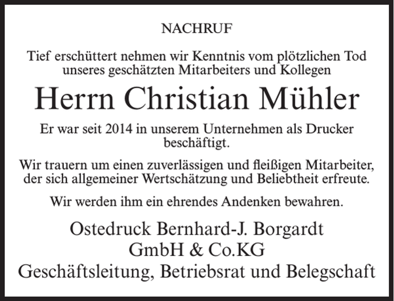 <p>NACHRUF<br />Tief erschüttert nehmen wir Kenntnis vom plötzlichen Tod<br />unseres geschätzten Mitarbeiters und Kollegen</p><p>Herrn Christian Mühler<br />Er war seit 2014 in unserem Unternehmen als Drucker<br />beschäftigt.<br />Wir trauern um einen zuverlässigen und fleißigen Mitarbeiter,<br />der sich allgemeiner Wertschätzung und Beliebtheit erfreute.<br />Wir werden ihm ein ehrendes Andenken bewahren.</p><p>Ostedruck Bernhard-J. Borgardt<br />GmbH &amp; Co.KG<br />Geschäftsleitung, Betriebsrat und Belegschaft</p>
