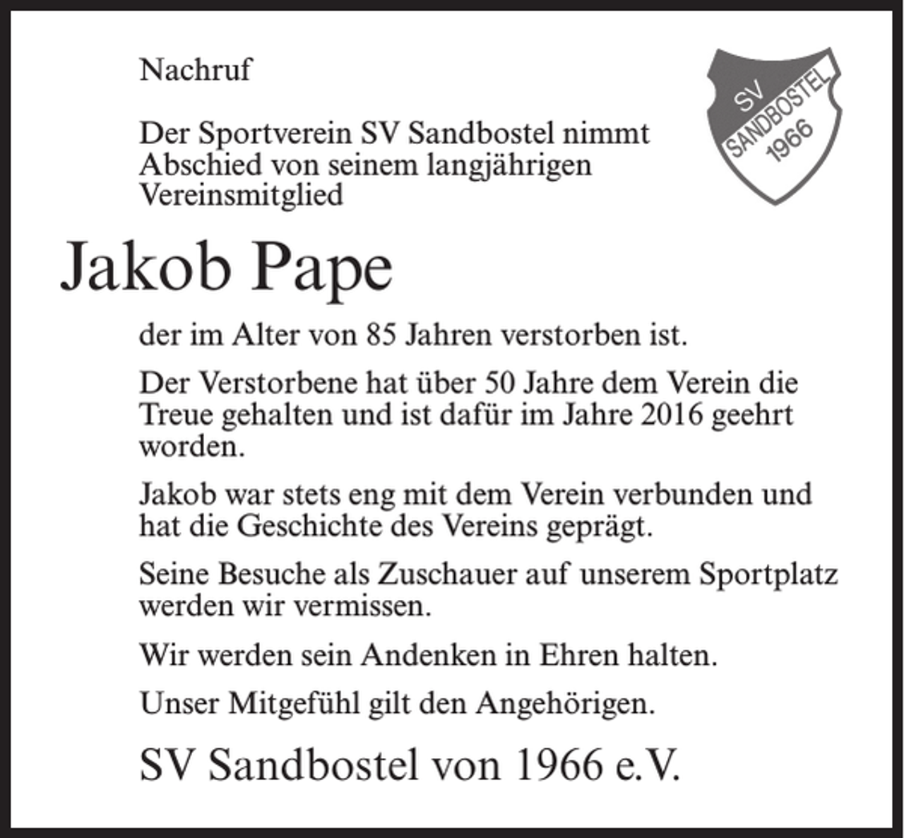 <p>Nachruf<br />Der Sportverein SV Sandbostel nimmt<br />Abschied von seinem langjährigen<br />Vereinsmitglied</p><p>Jakob Pape<br />der im Alter von 85 Jahren verstorben ist.<br />Der Verstorbene hat über 50 Jahre dem Verein die<br />Treue gehalten und ist dafür im Jahre 2016 geehrt<br />worden.<br />Jakob war stets eng mit dem Verein verbunden und<br />hat die Geschichte des Vereins geprägt.<br />Seine Besuche als Zuschauer auf unserem Sportplatz<br />werden wir vermissen.<br />Wir werden sein Andenken in Ehren halten.<br />Unser Mitgefühl gilt den Angehörigen.</p><p>SV Sandbostel von 1966 e.V.</p>