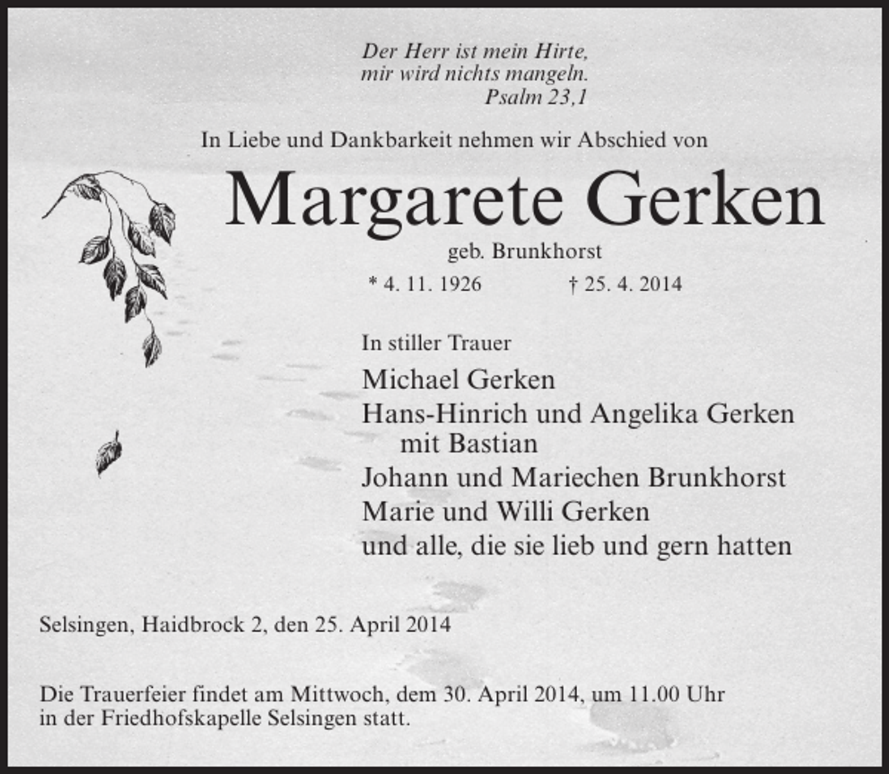 <p>Der Herr ist mein Hirte,<br />mir wird nichts mangeln.<br />Psalm 23,1<br />In Liebe und Dankbarkeit nehmen wir Abschied von</p><p>Margarete Gerken<br />geb. Brunkhorst</p><p>* 4. 11. 1926 † 25. 4. 2014</p><p>In stiller Trauer</p><p>Michael Gerken<br />Hans-Hinrich und Angelika Gerken<br />mit Bastian<br />Johann und Mariechen Brunkhorst<br />Marie und Willi Gerken<br />und alle, die sie lieb und gern hatten<br />Selsingen, Haidbrock 2, den 25. April 2014<br />Die Trauerfeier findet am Mittwoch, dem 30. April 2014, um 11.00 Uhr<br />in der Friedhofskapelle Selsingen statt.</p>