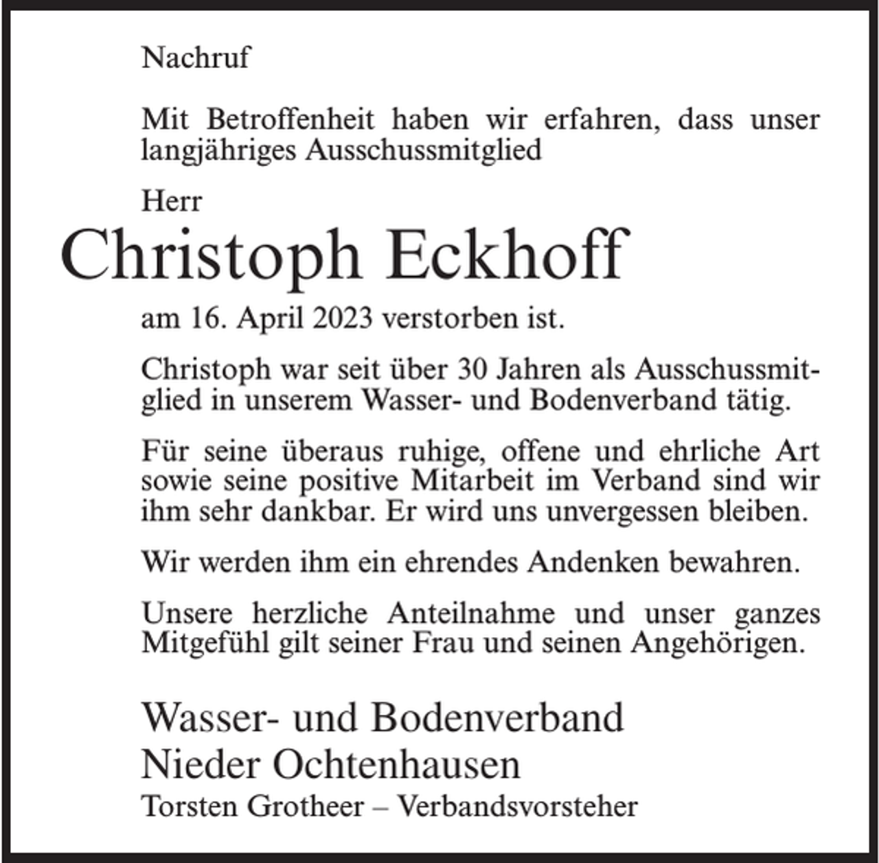 <p>Nachruf<br />Mit Betroffenheit haben wir erfahren, dass unser<br />langjähriges Ausschussmitglied<br />Herr</p><p>Christoph Eckhoff<br />am 16. April 2023 verstorben ist.<br />Christoph war seit über 30 Jahren als Ausschussmitglied in unserem Wasser- und Bodenverband tätig.<br />Für seine überaus ruhige, offene und ehrliche Art<br />sowie seine positive Mitarbeit im Verband sind wir<br />ihm sehr dankbar. Er wird uns unvergessen bleiben.<br />Wir werden ihm ein ehrendes Andenken bewahren.<br />Unsere herzliche Anteilnahme und unser ganzes<br />Mitgefühl gilt seiner Frau und seinen Angehörigen.</p><p>Wasser- und Bodenverband<br />Nieder Ochtenhausen</p><p>Torsten Grotheer – Verbandsvorsteher</p>