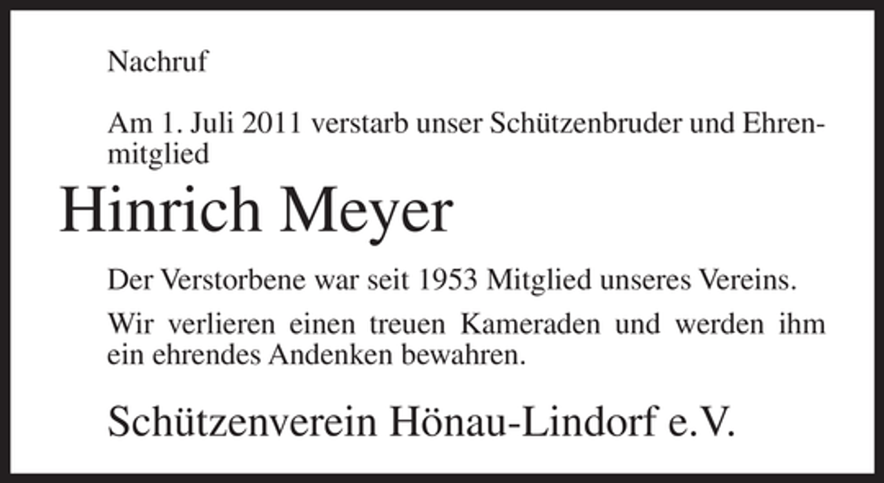 <p>Nachruf<br />Am 1. Juli 2011 verstarb unser Schützenbruder und Ehrenmitglied</p><p>Hinrich Meyer<br />Der Verstorbene war seit 1953 Mitglied unseres Vereins.<br />Wir verlieren einen treuen Kameraden und werden ihm<br />ein ehrendes Andenken bewahren.</p><p>Schützenverein Hönau-Lindorf e.V.</p>