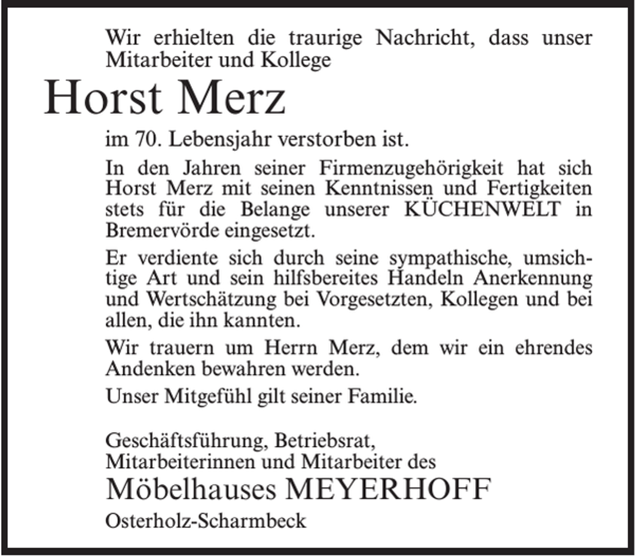 <p>Wir erhielten die traurige Nachricht, dass unser<br />Mitarbeiter und Kollege</p><p>Horst Merz</p><p>im 70. Lebensjahr verstorben ist.<br />In den Jahren seiner Firmenzugehörigkeit hat sich<br />Horst Merz mit seinen Kenntnissen und Fertigkeiten<br />stets für die Belange unserer KÜCHENWELT in<br />Bremervörde eingesetzt.<br />Er verdiente sich durch seine sympathische, umsichtige Art und sein hilfsbereites Handeln Anerkennung<br />und Wertschätzung bei Vorgesetzten, Kollegen und bei<br />allen, die ihn kannten.<br />Wir trauern um Herrn Merz, dem wir ein ehrendes<br />Andenken bewahren werden.<br />Unser Mitgefühl gilt seiner Familie.<br />Geschäftsführung, Betriebsrat,<br />Mitarbeiterinnen und Mitarbeiter des</p><p>Möbelhauses MEYERHOFF<br />Osterholz-Scharmbeck</p>