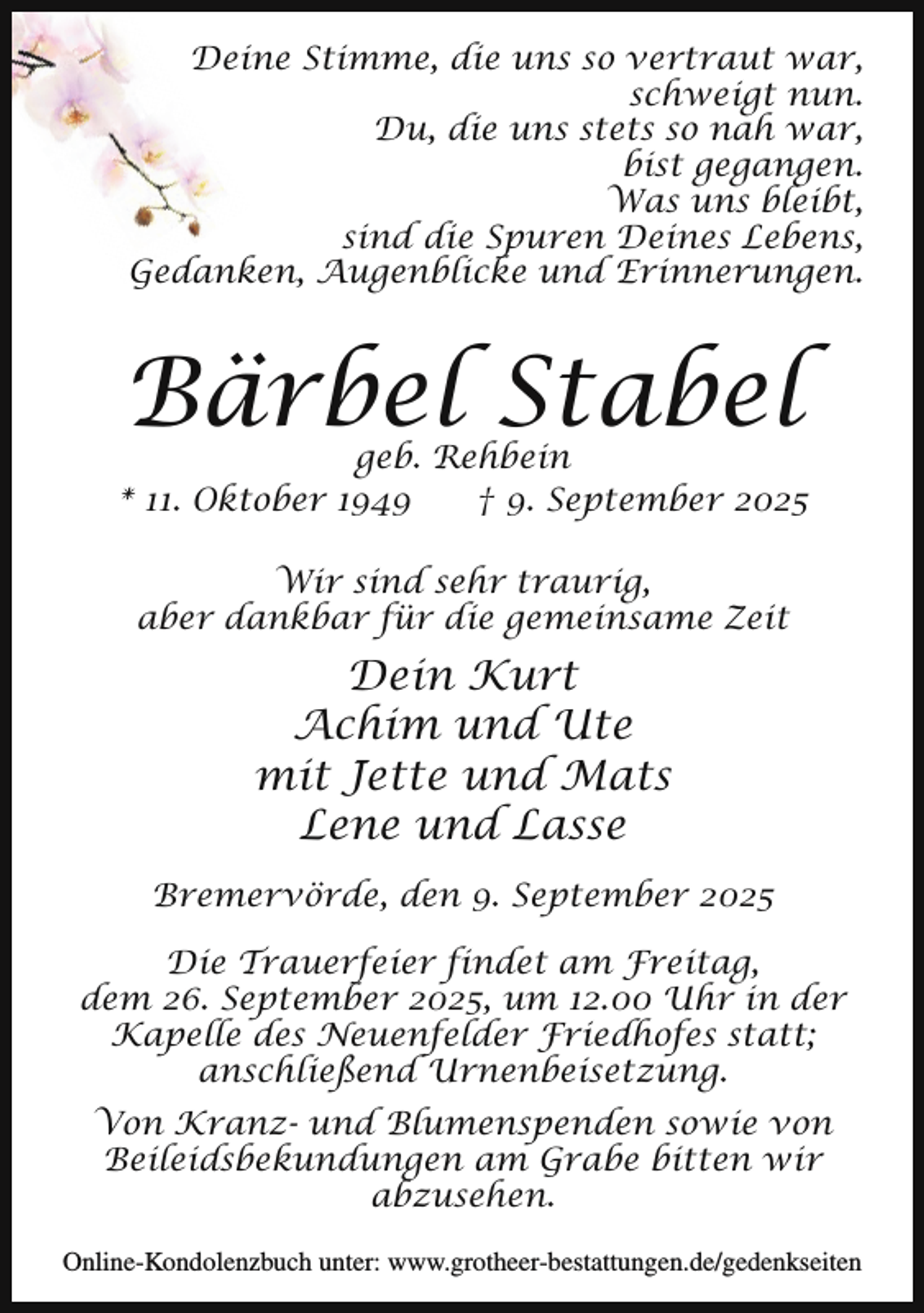 <p>Deine Stimme, die uns so vertraut war,<br />schweigt nun.<br />Du, die uns stets so nah war,<br />bist gegangen.<br />Was uns bleibt,<br />sind die Spuren Deines Lebens,<br />Gedanken, Augenblicke und Erinnerungen.</p><p>Bärbel Stabel</p><p>geb. Rehbein<br />* 11. Oktober 1949<br />† 9. September 2025<br />Wir sind sehr traurig,<br />aber dankbar für die gemeinsame Zeit</p><p>Dein Kurt<br />Achim und Ute<br />mit Jette und Mats<br />Lene und Lasse<br />Bremervörde, den 9. September 2025<br />Die Trauerfeier findet am Freitag,<br />dem 26. September 2025, um 12.00 Uhr in der<br />Kapelle des Neuenfelder Friedhofes statt;<br />anschließend Urnenbeisetzung.<br />Von Kranz- und Blumenspenden sowie von<br />Beileidsbekundungen am Grabe bitten wir<br />abzusehen.<br />Online-Kondolenzbuch unter: www.grotheer-bestattungen.de/gedenkseiten</p>