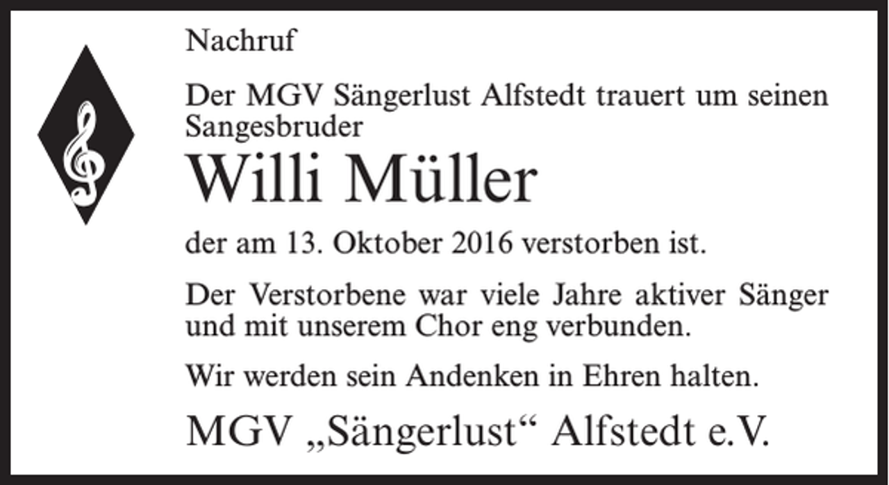 <p>Nachruf<br />Der MGV Sängerlust Alfstedt trauert um seinen<br />Sangesbruder</p><p>Willi Müller</p><p>der am 13. Oktober 2016 verstorben ist.<br />Der Verstorbene war viele Jahre aktiver Sänger<br />und mit unserem Chor eng verbunden.<br />Wir werden sein Andenken in Ehren halten.</p><p>MGV „Sängerlust“ Alfstedt e.V.</p>