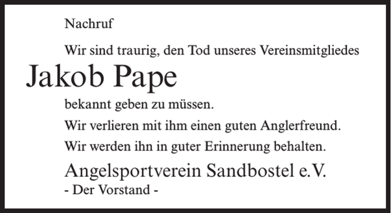 <p>Nachruf<br />Wir sind traurig, den Tod unseres Vereinsmitgliedes</p><p>Jakob Pape</p><p>bekannt geben zu müssen.<br />Wir verlieren mit ihm einen guten Anglerfreund.<br />Wir werden ihn in guter Erinnerung behalten.</p><p>Angelsportverein Sandbostel e.V.<br />- Der Vorstand -</p>