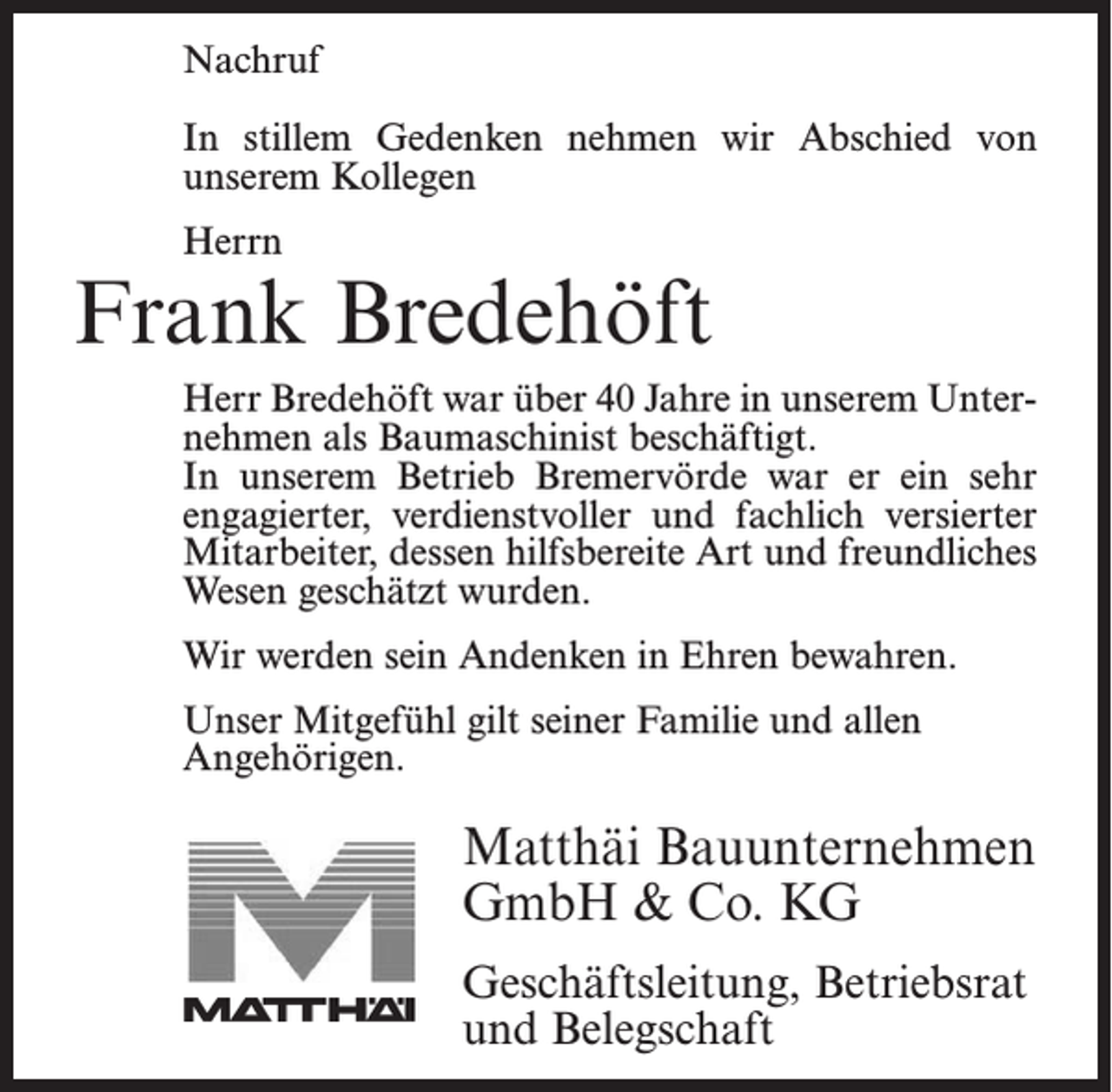 <p>Nachruf</p><p>In stillem Gedenken nehmen wir Abschied von<br />In stillem<br />Gedenken<br />nehmen wir Abschied von<br />unserem<br />ehemaligen<br />Kollegen</p><p>unserem Kollegen</p><p>Herrn<br />Herrn</p><p>Jonny Bostelmann<br />Frank<br />Bredehöft</p><p>Herr Bostelmann war 18 Jahre in unserem Unternehmen<br />Herr Bredehöft war über 40 Jahre in unserem Unterals Facharbeiter beschäftigt. In unserem Betrieb<br />nehmen als Baumaschinist beschäftigt.<br />Bremervörde war er ein sehr engagierter, verdienstvoller<br />In unserem Betrieb Bremervörde war er ein sehr<br />und<br />fachlich versierter<br />Mitarbeiter,<br />der durch<br />seine<br />engagierter,<br />verdienstvoller<br />und fachlich<br />versierter<br />hilfsbereite<br />Art<br />und<br />sein<br />freundliches<br />Wesen<br />geschätzt<br />Mitarbeiter, dessen hilfsbereite Art und freundliches<br />wurde.<br />Wesen geschätzt wurden.</p><p>werden<br />seinBostelmann<br />Andenken in<br />bewahren.<br />WirWir<br />danken<br />Herrn<br />fürEhren<br />alles und<br />werden ihn<br />stets in guter Erinnerung behalten.<br />Unser Mitgefühl gilt seiner Familie und allen<br />Angehörigen.</p><p>Unser Mitgefühl gilt seiner Familie.</p><p>Matthäi<br />MatthäiBauunternehmen<br />Bauunternehmen<br />GmbH<br />Co. KG<br />GmbH<br />&amp;&amp;Co.<br />KG<br />Geschäftsleitung,Betriebsrat<br />Betriebsrat<br />Geschäftsleitung,<br />und Belegschaft<br />und Belegschaft</p>