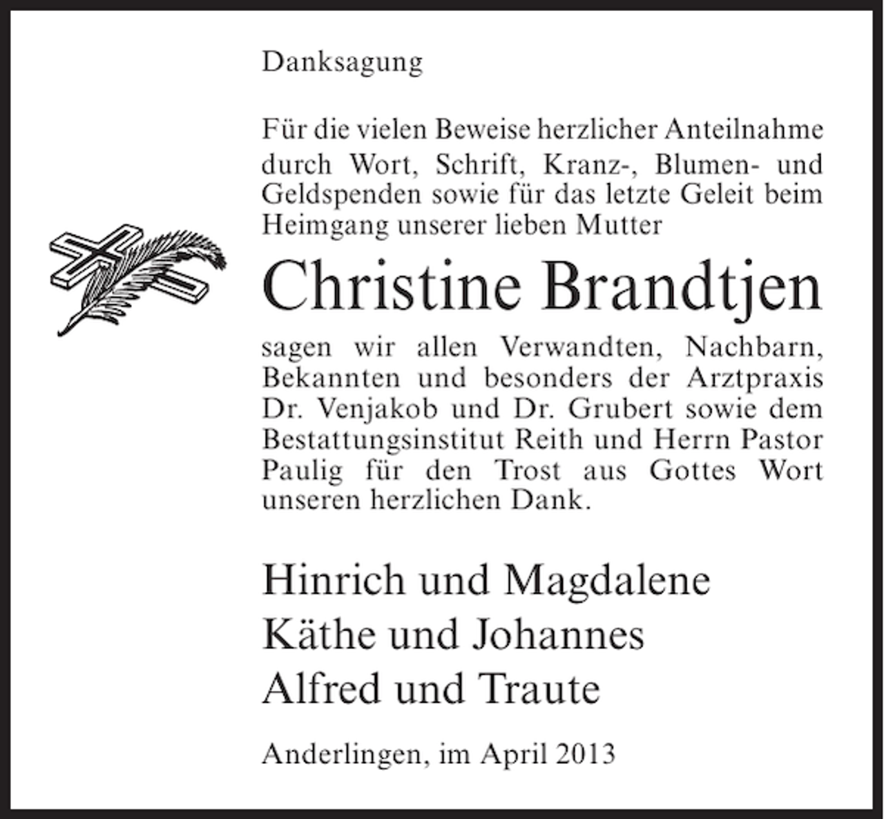 <p>Danksagung<br />Für die vielen Beweise herzlicher ­ nteil­ ahme<br />A<br />n<br />durch Wort, Schrift, Kranz-, Blumen- und<br />Geldspenden sowie für das letzte Geleit beim<br />Heimgang unserer lieben Mutter</p><p>Christine Brandtjen<br />sagen wir allen Verwandten, Nachbarn,<br />Bekannten und besonders der Arztpraxis<br />Dr. Venjakob und Dr. Grubert sowie dem<br />Bestattungsinstitut Reith und Herrn Pastor<br />Paulig für den Trost aus Gottes Wort<br />unseren herzlichen Dank.</p><p>Hinrich und Magdalene<br />Käthe und Johannes<br />Alfred und Traute<br />Anderlingen, im April 2013</p>