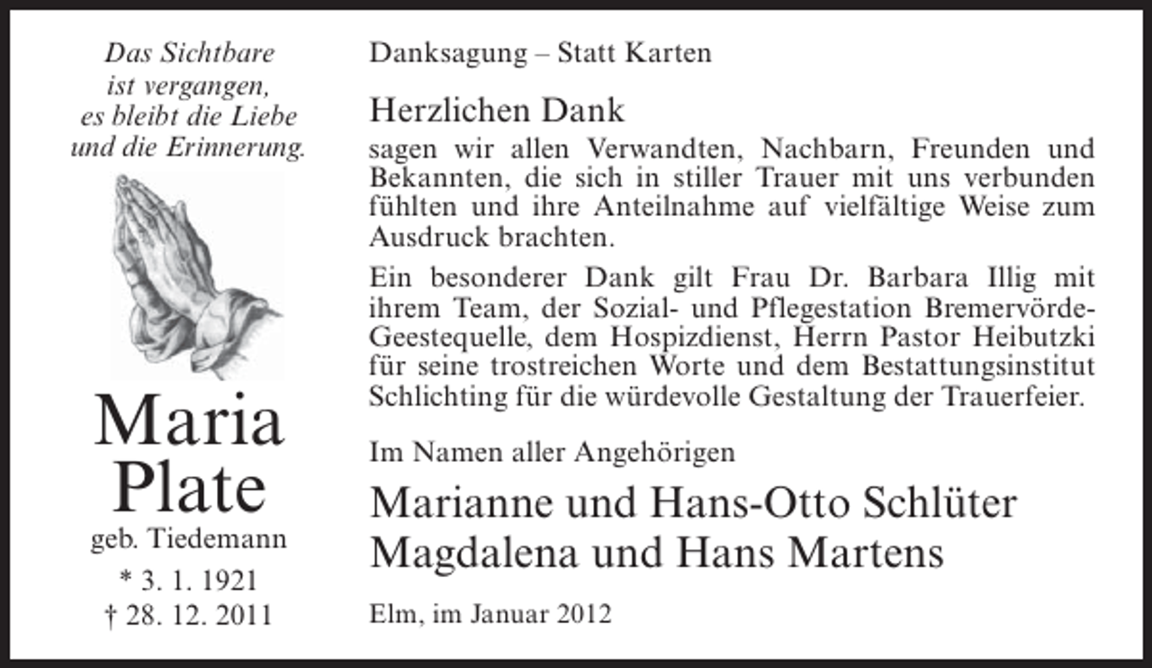 <p>Das Sichtbare<br />ist vergangen,<br />es bleibt die Liebe<br />und die Erinnerung.</p><p>Maria<br />Plate</p><p>geb. Tiedemann<br />* 3. 1. 1921<br />† 28. 12. 2011</p><p>Danksagung – Statt Karten</p><p>Herzlichen Dank<br />sagen wir allen Verwandten, Nachbarn, Freunden und<br />Bekannten, die sich in stiller Trauer mit uns verbunden<br />fühlten und ihre Anteilnahme auf vielfältige Weise zum<br />Ausdruck brachten.<br />Ein besonderer Dank gilt Frau Dr. Barbara Illig mit<br />ihrem Team, der Sozial- und Pflegestation BremervördeGeestequelle, dem Hospizdienst, Herrn Pastor Heibutzki<br />für seine trostreichen Worte und dem Bestattungsinstitut<br />Schlichting für die würdevolle Gestaltung der Trauerfeier.<br />Im Namen aller Angehörigen</p><p>Marianne und Hans-Otto Schlüter<br />Magdalena und Hans Martens<br />Elm, im Januar 2012</p>