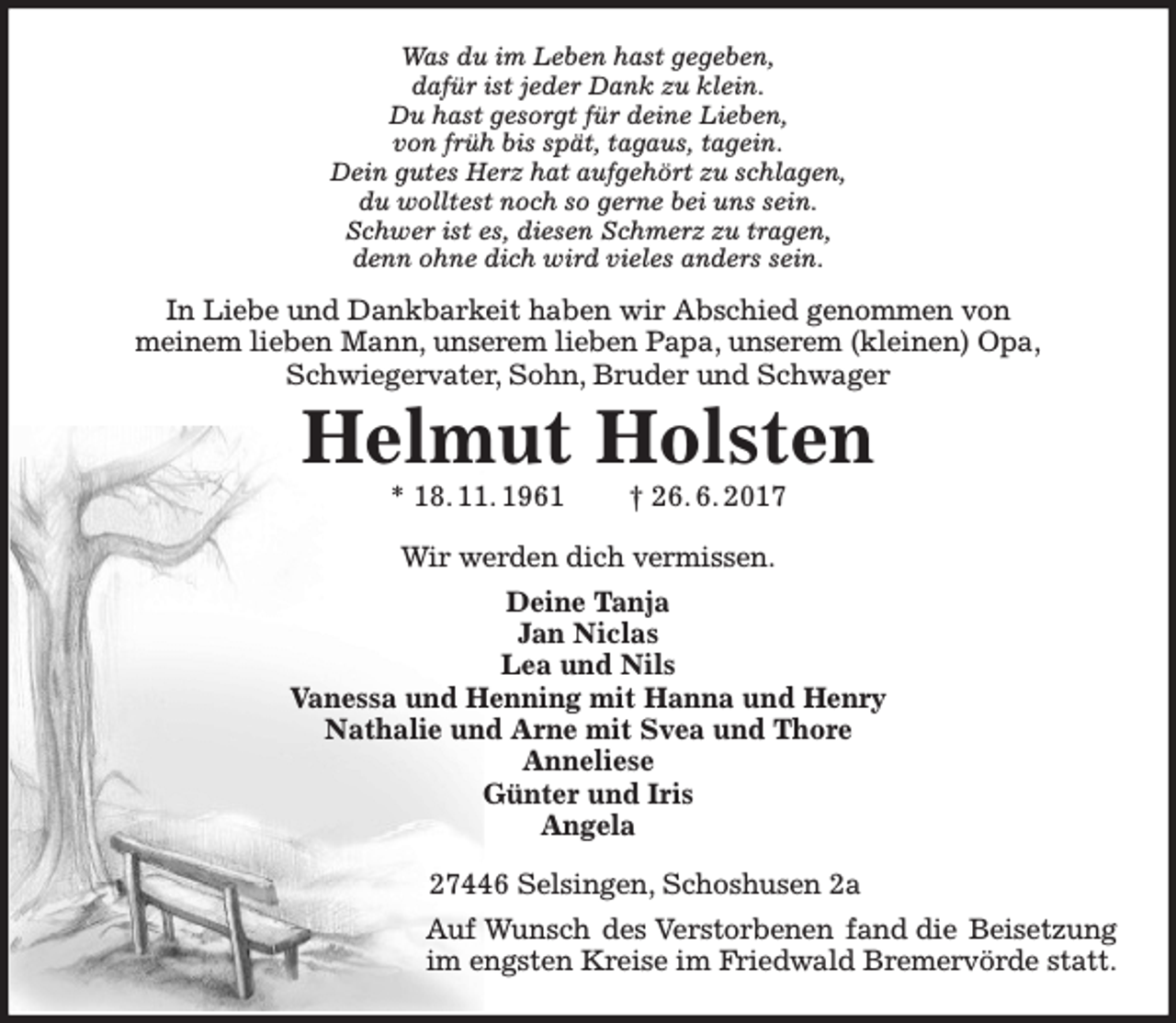 <p>Was du im Leben hast gegeben,<br />dafür ist jeder Dank zu klein.<br />Du hast gesorgt für deine Lieben,<br />von früh bis spät, tagaus, tagein.<br />Dein gutes Herz hat aufgehört zu schlagen,<br />du wolltest noch so gerne bei uns sein.<br />Schwer ist es, diesen Schmerz zu tragen,<br />denn ohne dich wird vieles anders sein.</p><p>In Liebe und Dankbarkeit haben wir Abschied genommen von<br />meinem lieben Mann, unserem lieben Papa, unserem (kleinen) Opa,<br />Schwiegervater, Sohn, Bruder und Schwager</p><p>Helmut Holsten<br />* 18. 11. 1961</p><p>† 26. 6. 2017</p><p>Wir werden dich vermissen.<br />Deine Tanja<br />Jan Niclas<br />Lea und Nils<br />Vanessa und Henning mit Hanna und Henry<br />Nathalie und Arne mit Svea und Thore<br />Anneliese<br />Günter und Iris<br />Angela<br />27446 Selsingen, Schoshusen 2a<br />Auf Wunsch des Verstorbenen fand die Beisetzung<br />im engsten Kreise im Friedwald Bremervörde statt.</p>