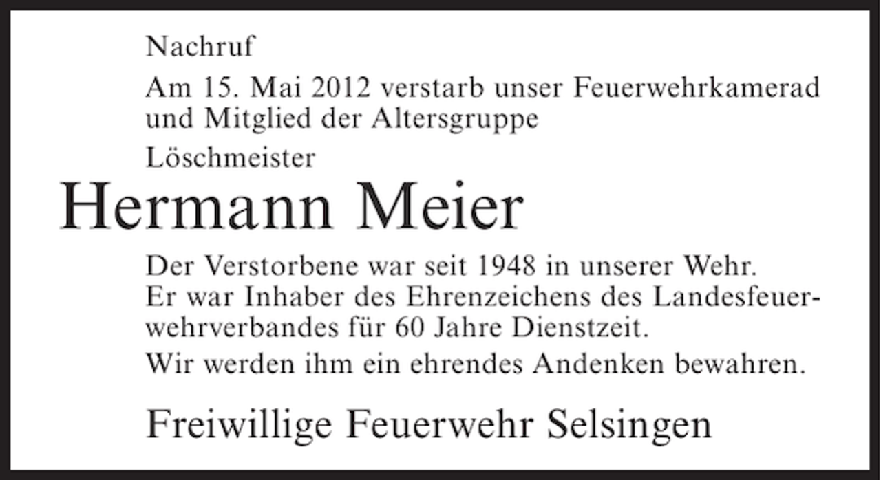<p>Nachruf<br />Am 15. Mai 2012 verstarb unser Feuerwehrkamerad<br />und Mitglied der Altersgruppe<br />Löschmeister</p><p>Hermann Meier<br />Der Verstorbene war seit 1948 in unserer Wehr.<br />Er war Inhaber des Ehrenzeichens des Landesfeuerwehrverbandes für 60 Jahre Dienstzeit.<br />Wir werden ihm ein ehrendes Andenken bewahren.</p><p>Freiwillige Feuerwehr Selsingen</p>