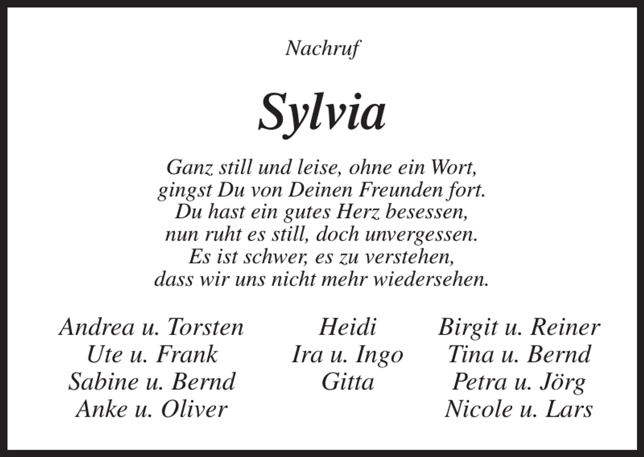 <p>Nachruf</p><p>Sylvia<br />Ganz still und leise, ohne ein Wort,<br />gingst Du von Deinen Freunden fort.<br />Du hast ein gutes Herz besessen,<br />nun ruht es still, doch unvergessen.<br />Es ist schwer, es zu verstehen,<br />dass wir uns nicht mehr wiedersehen.</p><p>Andrea u. Torsten<br />Heidi<br />Birgit u. Reiner<br />Ute u. Frank<br />Ira u. Ingo Tina u. Bernd<br />Sabine u. Bernd<br />Gitta<br />Petra u. Jörg<br />Anke u. Oliver<br />Nicole u. Lars</p>