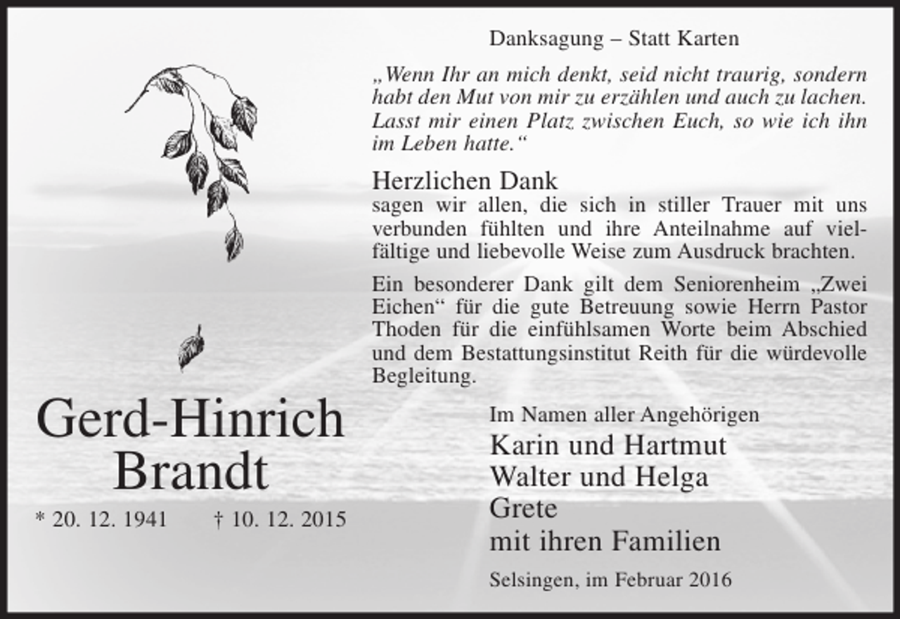 <p>Danksagung – Statt Karten<br />„Wenn Ihr an mich denkt, seid nicht traurig, sondern<br />habt den Mut von mir zu erzählen und auch zu lachen.<br />Lasst mir einen Platz zwischen Euch, so wie ich ihn<br />im Leben hatte.“</p><p>Herzlichen Dank</p><p>Gerd-Hinrich<br />Brandt<br />* 20. 12. 1941</p><p>† 10. 12. 2015</p><p>sagen wir allen, die sich in stiller Trauer mit uns<br />verbunden fühlten und ihre Anteilnahme auf vielfältige und liebevolle Weise zum Ausdruck brachten.<br />Ein besonderer Dank gilt dem Seniorenheim „Zwei<br />Eichen“ für die gute Betreuung sowie Herrn Pastor<br />Thoden für die einfühlsamen Worte beim Abschied<br />und dem Bestattungsinstitut Reith für die würdevolle<br />Begleitung.<br />Im Namen aller Angehörigen</p><p>Karin und Hartmut<br />Walter und Helga<br />Grete<br />mit ihren Familien</p><p>Selsingen, im Februar 2016</p>