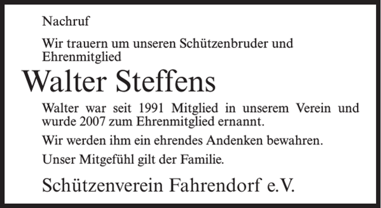 <p>Nachruf<br />Wir trauern um unseren Schützenbruder und<br />Ehrenmitglied</p><p>Walter Steffens</p><p>Walter war seit 1991 Mitglied in unserem Verein und<br />wurde 2007 zum Ehrenmitglied ernannt.<br />Wir werden ihm ein ehrendes Andenken bewahren.<br />Unser Mitgefühl gilt der Familie.</p><p>Schützenverein Fahrendorf e.V.</p>