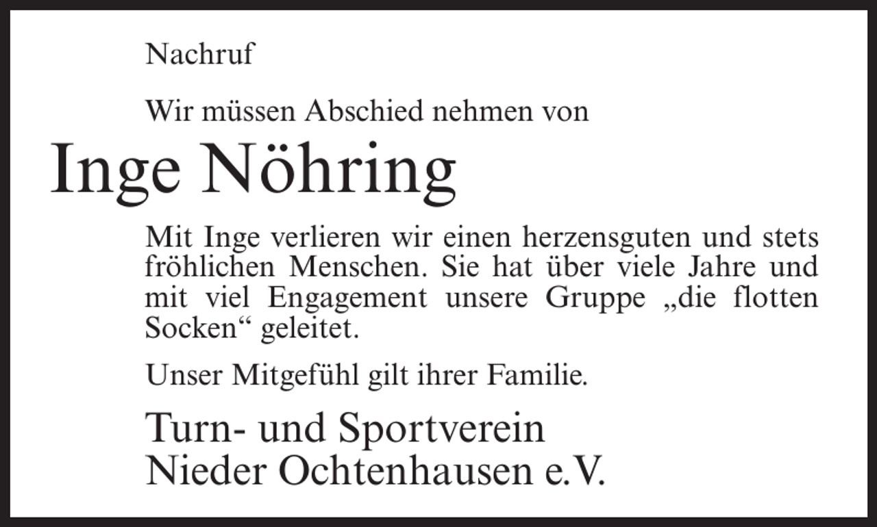 <p>Nachruf<br />Wir müssen Abschied nehmen von</p><p>Inge Nöhring</p><p>Mit Inge verlieren wir einen herzensguten und stets<br />fröhlichen Menschen. Sie hat über viele Jahre und<br />mit viel Engagement unsere Gruppe „die flotten<br />Socken“ geleitet.<br />Unser Mitgefühl gilt ihrer Familie.</p><p>Turn- und Sportverein<br />Nieder Ochtenhausen e.V.</p>