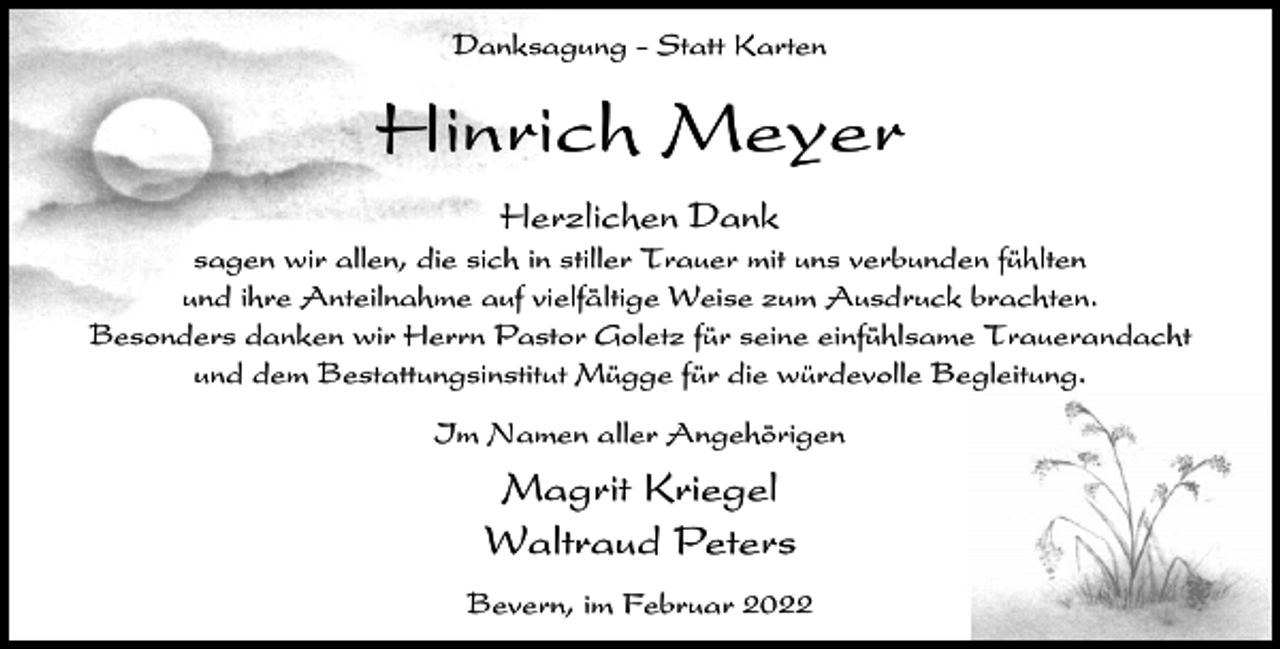 <p>Danksagung - Statt Karten</p><p>Hinrich Meyer<br />Herzlichen Dank<br />sagen wir allen, die sich in stiller Trauer mit uns verbunden fühlten<br />und ihre Anteilnahme auf vielfältige Weise zum Ausdruck brachten.<br />Besonders danken wir Herrn Pastor Goletz für seine einfühlsame Trauerandacht<br />und dem Bestattungsinstitut Mügge für die würdevolle Begleitung.<br />Im Namen aller Angehörigen</p><p>Magrit Kriegel<br />Waltraud Peters<br />Bevern, im Februar 2022</p>
