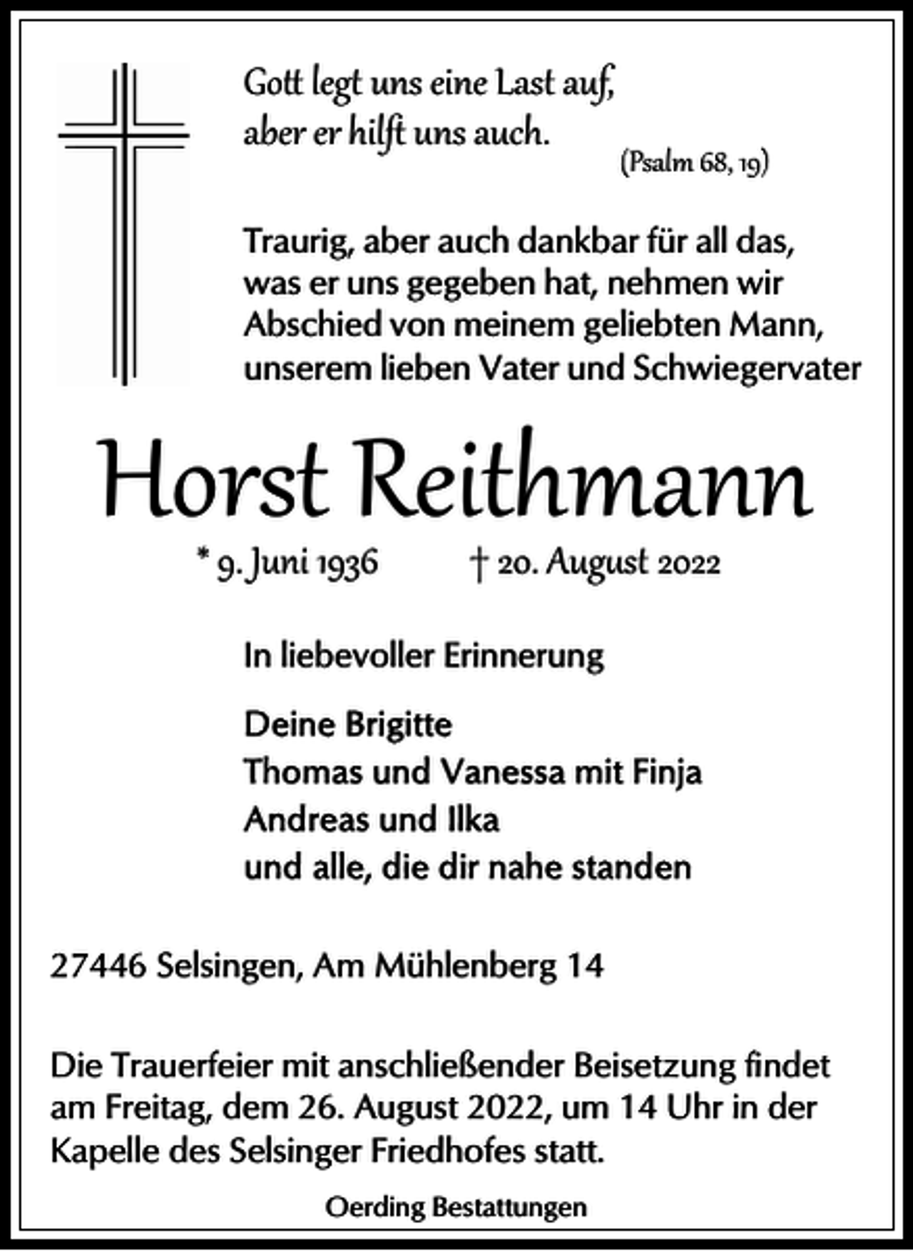 <p>Go� leg� uns eine Last auf,<br />aber er hilﬅ uns auch.</p><p>(Psalm 68, 19)</p><p>Traurig, aber auch dankbar für all das,<br />was er uns gegeben hat, nehmen wir<br />Abschied von meinem geliebten Mann,<br />unserem lieben Vater und Schwiegervater</p><p>Horst Reithmann<br />* 9. Juni 1936</p><p>† 20. Aug�st 2022</p><p>In liebevoller Erinnerung</p><p>27446 Selsingen, Am Mühlenberg 14<br />Die Trauerfeier mit anschließender Beisetzung findet<br />am Freitag, dem 26. August 2022, um 14 Uhr in der<br />Kapelle des Selsinger Friedhofes statt.<br />Oerding Bestattungen</p>