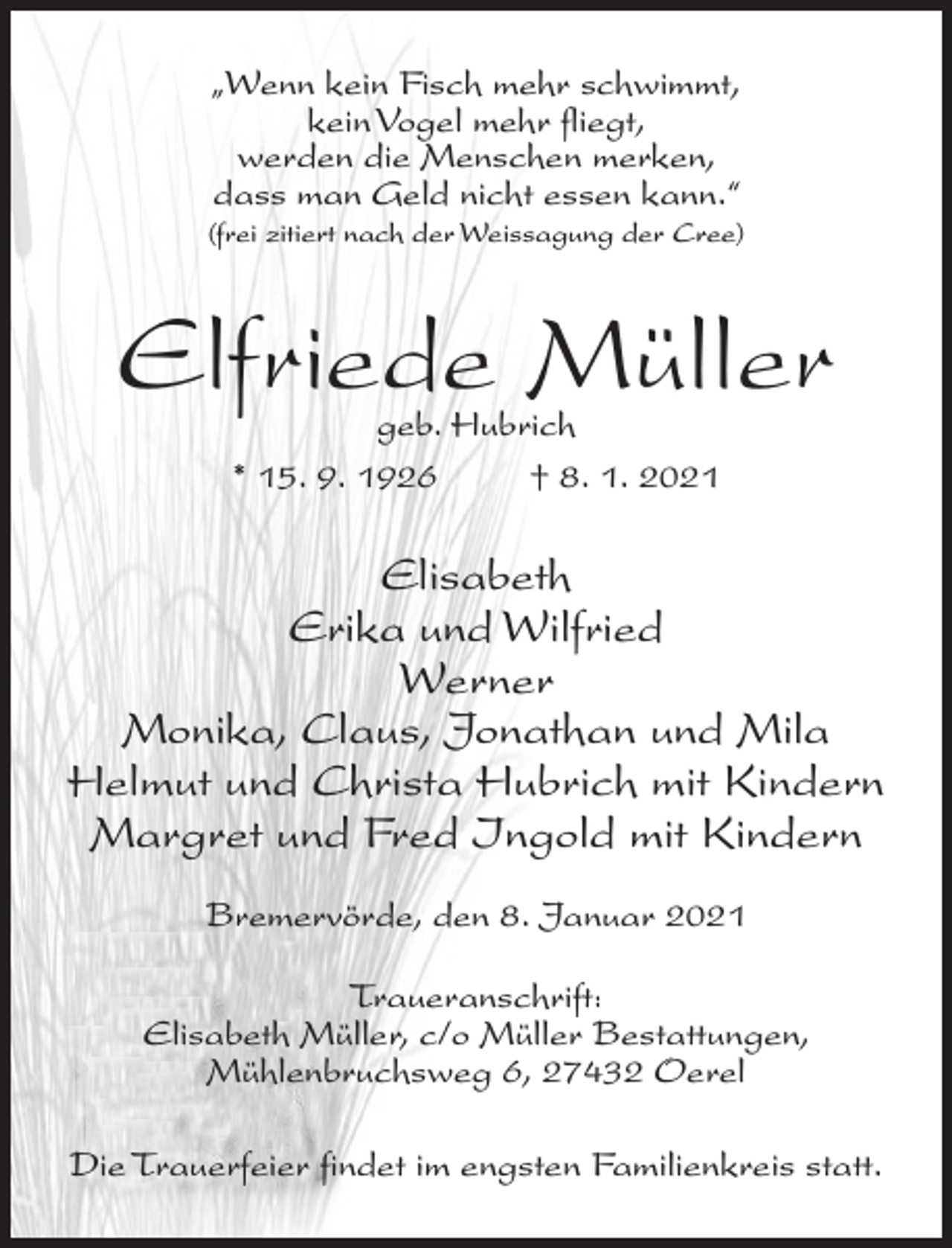 <p>„Wenn kein Fisch mehr schwimmt,<br />kein Vogel mehr fliegt,<br />werden die Menschen merken,<br />dass man Geld nicht essen kann.“<br />(frei zitiert nach der Weissagung der Cree)</p><p>Elfriede Müller<br />geb. Hubrich<br />* 15. 9. 1926 † 8. 1. 2021</p><p>Elisabeth<br />Erika und Wilfried<br />Werner<br />Monika, Claus, Jonathan und Mila<br />Helmut und Christa Hubrich mit Kindern<br />Margret und Fred Ingold mit Kindern<br />Bremervörde, den 8. Januar 2021<br />Traueranschrift:<br />Elisabeth Müller, c/o Müller Bestattungen,<br />Mühlenbruchsweg 6, 27432 Oerel<br />Die Trauerfeier findet im engsten Familienkreis statt.</p>